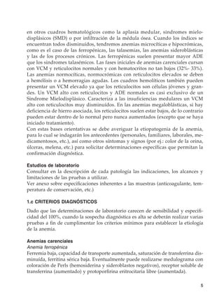 5
en otros cuadros hematológicos como la aplasia medular, sindromes mielo-
displásicos (SMD) o por infiltración de la médula ósea. Cuando los índices se
encuentran todos disminuídos, tendremos anemias microcíticas e hipocrómicas,
como es el caso de las ferropénicas, las talasemias, las anemias sideroblásticas
y las de los procesos crónicos. Las ferropénicas suelen presentar mayor ADE
que los sindromes talasémicos. Las fases iniciales de anemias carenciales cursan
con VCM y reticulocitos normales y con hematocritos no tan bajos (32%- 33%).
Las anemias normocíticas, normocrómicas con reticulocitos elevados se deben
a hemólisis o a hemorragias agudas. Los cuadros hemolíticos también pueden
presentar un VCM elevado ya que los reticulocitos son células jóvenes y gran-
des. Un VCM alto con reticulocitos y ADE normales es casi exclusivo de un
Sindrome Mielodisplásico. Caracteriza a las insuficiencias medulares un VCM
alto con reticulocitos muy disminuídos. En las anemias megaloblásticas, si hay
deficiencia de hierro asociada, los reticulocitos suelen estar bajos, de lo contrario
pueden estar dentro de lo normal pero nunca aumentados (excepto que se haya
iniciado tratamiento).
Con estas bases orientativas se debe averiguar la etiopatogenia de la anemia,
para lo cual se indagarán los antecedentes (personales, familiares, laborales, me-
dicamentosos, etc.), así como otros síntomas y signos (por ej.: color de la orina,
úlceras, melena, etc.) para solicitar determinaciones específicas que permitan la
confirmación diagnóstica.
Estudios de laboratorio
Consultar en la descripción de cada patología las indicaciones, los alcances y
limitaciones de las pruebas a utilizar.
Ver anexo sobre especificaciones inherentes a las muestras (anticoagulante, tem-
peratura de conservación, etc.)
1.c CRITERIOS DIAGNÓSTICOS
Dado que las determinaciones de laboratorio carecen de sensibilidad y especifi-
cidad del 100%, cuando la sospecha diagnóstica es alta se deberán realizar varias
pruebas a fin de cumplimentar los criterios mínimos para establecer la etiología
de la anemia.
Anemias carenciales
Anemia ferropénica
Ferremia baja, capacidad de transporte aumentada, saturación de transferrina dis-
minuída, ferritina sérica baja. Eventualmente puede realizarse medulograma con
coloración de Perls (hemosiderina y sideroblastos negativos), receptor soluble de
transferrina (aumentado) y protoporfirina eritrocitaria libre (aumentada).
 