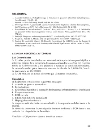 55
BIBLIOGRAFÍA
	1.	 Arese P, De Flora A. Pathophysiology of hemolysis in glucose-6-phosphate dehydrogenase.
Sem Hematol 1990; 27:1-40.
	2.	 Beutler E. G6PD deficiency. Blood 1994; 84: 3613-3636.
	3.	 Dal Borgo P, Silva R, Cavieres M. Dos nuevas mutaciones de glucosa 6 fosfato deshidrogenasa,
G6PD Santiago y G6PD Calvo Mackenna. Rev Chil Pediatr 2000; 71: 419-22.
	4.	 Eandi Eberle S, García Rosolen N, Urtasun C, Sciuccati G, Díaz L, Savietto V, et al. Deficiencia
de glucosa-6-fosfato deshidrogenasa. Serie de casos clínicos. Arch Argent Pediatr 2011; 109:
354-361.
	5.	 Frank JE. Diagnosis and management of G6PD. Ann Fam Physician 2005: 72: 1277-1282.
	6.	 Nagel RL, Roth EF Jr. Malaria and cell genetic defects. Blood 1989, 74:1213-1221.
	7.	 Toniolo D, Martini G, Migeon BR, Dono R. Expresión of the G6PD locus on the human X
Cromosome is associated with demethylation of three CpG islands within 100 kb of DNA.
EMBO J 1988;7: 401-410.
5.c ANEMIA HEMOLÍTICA AUTOINMUNE
5.c.I Generalidades
La AHAI es producto de la destrucción de eritrocitos por anticuerpos dirigidos a
antígenos propios de la membrana. Es una enfermedad heterogénea con respecto
al tipo de Ac involucrado y a la presencia o ausencia de condición subyacente.
Es una enfermedad poco frecuente, con una incidencia de 0,8/100.000/anual.
La prevalencia es 17/100.000.
La AHAI primaria es menos frecuente que las formas secundarias.
Diagnóstico
El diagnóstico se basa en los siguientes hallazgos:
1.	 Anemia, en general macrocítica
2.	Reticulocitosis
3.	 Leucocitosis neutrófila (a excepción de sindromes linfoproliferativos leucémicos)
4.	 Plaquetas normales
5.	 LDH elevada
6.	 Bilirrubina indirecta aumentada
7.	 Haptoglobina disminuída
La respuesta reticulocitaria está en relación a la respuesta medular frente a la
anemia.
Es necesario demostrar la participación inmune mediante la PCD frente a un
paciente con diagnóstico de hemólisis.
Hemólisis + PCD positiva = Anemia hemolítica inmune
 
