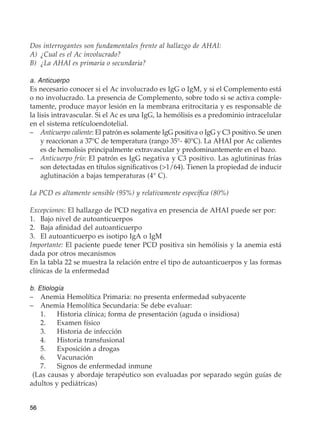 56
Dos interrogantes son fundamentales frente al hallazgo de AHAI:
A)	 ¿Cual es el Ac involucrado?
B)	 ¿La AHAI es primaria o secundaria?
a. Anticuerpo
Es necesario conocer si el Ac involucrado es IgG o IgM, y si el Complemento está
o no involucrado. La presencia de Complemento, sobre todo si se activa comple-
tamente, produce mayor lesión en la membrana eritrocitaria y es responsable de
la lisis intravascular. Si el Ac es una IgG, la hemólisis es a predominio intracelular
en el sistema retículoendotelial.
–	 Anticuerpo caliente: El patrón es solamente IgG positiva o IgG y C3 positivo. Se unen
y reaccionan a 37°C de temperatura (rango 35°- 40°C). La AHAI por Ac calientes
es de hemolisis principalmente extravascular y predominantemente en el bazo.
–	 Anticuerpo frío: El patrón es IgG negativa y C3 positivo. Las aglutininas frías
son detectadas en títulos significativos (1/64). Tienen la propiedad de inducir
aglutinación a bajas temperaturas (4° C).
La PCD es altamente sensible (95%) y relativamente específica (80%)
Excepciones: El hallazgo de PCD negativa en presencia de AHAI puede ser por:
1.	 Bajo nivel de autoanticuerpos
2.	 Baja afinidad del autoanticuerpo
3.	 El autoanticuerpo es isotipo IgA o IgM
Importante: El paciente puede tener PCD positiva sin hemólisis y la anemia está
dada por otros mecanismos
En la tabla 22 se muestra la relación entre el tipo de autoanticuerpos y las formas
clínicas de la enfermedad
b. Etiología
–	 Anemia Hemolítica Primaria: no presenta enfermedad subyacente
–	 Anemia Hemolítica Secundaria: Se debe evaluar:
	 1.	 Historia clínica; forma de presentación (aguda o insidiosa)
	 2.	 Examen físico
	 3.	 Historia de infección
	 4.	 Historia transfusional
	 5.	 Exposición a drogas
	6.	Vacunación
	 7.	 Signos de enfermedad inmune
(Las causas y abordaje terapéutico son evaluadas por separado según guías de
adultos y pediátricas)
 