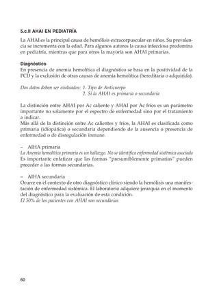 60
5.c.II AHAI EN PEDIATRÍA
La AHAI es la principal causa de hemólisis extracorpuscular en niños. Su prevalen-
cia se incrementa con la edad. Para algunos autores la causa infecciosa predomina
en pediatría, mientras que para otros la mayoría son AHAI primarias.
Diagnóstico
En presencia de anemia hemolítica el diagnóstico se basa en la positividad de la
PCD y la exclusión de otras causas de anemia hemolítica (hereditaria o adquirida).
Dos datos deben ser evaluados:	1. Tipo de Anticuerpo
	 2. Si la AHAI es primaria o secundaria
La distinción entre AHAI por Ac caliente y AHAI por Ac fríos es un parámetro
importante no solamente por el espectro de enfermedad sino por el tratamiento
a indicar.
Más allá de la distinción entre Ac calientes y fríos, la AHAI es clasificada como
primaria (idiopática) o secundaria dependiendo de la ausencia o presencia de
enfermedad o de disregulación inmune.
–	 AIHA primaria
La Anemia hemolítica primaria es un hallazgo. No se identifica enfermedad sistémica asociada
Es importante enfatizar que las formas “presumiblemente primarias” pueden
preceder a las formas secundarias.
–	 AIHA secundaria
Ocurre en el contexto de otro diagnóstico clínico siendo la hemólisis una manifes-
tación de enfermedad sistémica. El laboratorio adquiere jerarquía en el momento
del diagnóstico para la evaluación de esta condición.
El 50% de los pacientes con AHAI son secundarias
 