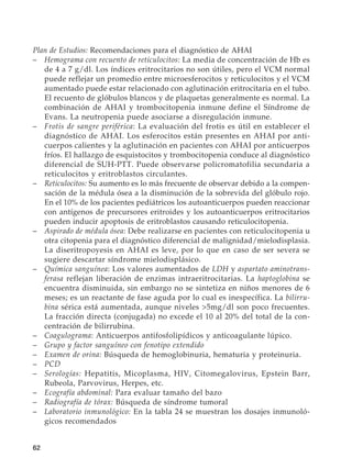 62
Plan de Estudios: Recomendaciones para el diagnóstico de AHAI
–	 Hemograma con recuento de reticulocitos: La media de concentración de Hb es
de 4 a 7 g/dl. Los índices eritrocitarios no son útiles, pero el VCM normal
puede reflejar un promedio entre microesferocitos y reticulocitos y el VCM
aumentado puede estar relacionado con aglutinación eritrocitaria en el tubo.
El recuento de glóbulos blancos y de plaquetas generalmente es normal. La
combinación de AHAI y trombocitopenia inmune define el Síndrome de
Evans. La neutropenia puede asociarse a disregulación inmune.
–	 Frotis de sangre periférica: La evaluación del frotis es útil en establecer el
diagnóstico de AHAI. Los esferocitos están presentes en AHAI por anti-
cuerpos calientes y la aglutinación en pacientes con AHAI por anticuerpos
fríos. El hallazgo de esquistocitos y trombocitopenia conduce al diagnóstico
diferencial de SUH-PTT. Puede observarse policromatofilia secundaria a
reticulocitos y eritroblastos circulantes.
–	Reticulocitos: Su aumento es lo más frecuente de observar debido a la compen-
sación de la médula ósea a la disminución de la sobrevida del glóbulo rojo.
En el 10% de los pacientes pediátricos los autoanticuerpos pueden reaccionar
con antígenos de precursores eritroides y los autoanticuerpos eritrocitarios
pueden inducir apoptosis de eritroblastos causando reticulocitopenia.
–	 Aspirado de médula ósea: Debe realizarse en pacientes con reticulocitopenia u
otra citopenia para el diagnóstico diferencial de malignidad/mielodisplasia.
La diseritropoyesis en AHAI es leve, por lo que en caso de ser severa se
sugiere descartar síndrome mielodisplásico.
–	 Química sanguínea: Los valores aumentados de LDH y aspartato aminotrans-
ferasa reflejan liberación de enzimas intraeritrocitarias. La haptoglobina se
encuentra disminuida, sin embargo no se sintetiza en niños menores de 6
meses; es un reactante de fase aguda por lo cual es inespecífica. La bilirru-
bina sérica está aumentada, aunque niveles 5mg/dl son poco frecuentes.
La fracción directa (conjugada) no excede el 10 al 20% del total de la con-
centración de bilirrubina.
–	Coagulograma: Anticuerpos antifosfolipídicos y anticoagulante lúpico.
–	 Grupo y factor sanguíneo con fenotipo extendido
–	 Examen de orina: Búsqueda de hemoglobinuria, hematuria y proteinuria.
–	PCD
–	Serologías: Hepatitis, Micoplasma, HIV, Citomegalovirus, Epstein Barr,
Rubeola, Parvovirus, Herpes, etc.
–	 Ecografía abdominal: Para evaluar tamaño del bazo
–	 Radiografía de tórax: Búsqueda de síndrome tumoral
–	 Laboratorio inmunológico: En la tabla 24 se muestran los dosajes inmunoló-
gicos recomendados
 