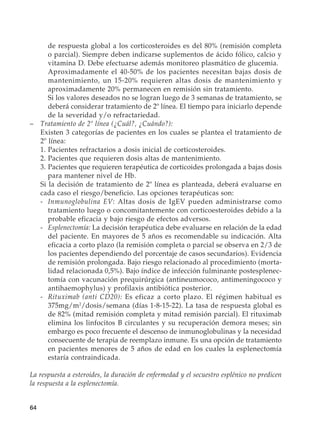 64
de respuesta global a los corticosteroides es del 80% (remisión completa
o parcial). Siempre deben indicarse suplementos de ácido fólico, calcio y
vitamina D. Debe efectuarse además monitoreo plasmático de glucemia.
		Aproximadamente el 40-50% de los pacientes necesitan bajas dosis de
mantenimiento, un 15-20% requieren altas dosis de mantenimiento y
aproximadamente 20% permanecen en remisión sin tratamiento.
		Si los valores deseados no se logran luego de 3 semanas de tratamiento, se
deberá considerar tratamiento de 2º línea. El tiempo para iniciarlo depende
de la severidad y/o refractariedad.
–	 Tratamiento de 2º línea (¿Cuál?, ¿Cuándo?):
	 Existen 3 categorías de pacientes en los cuales se plantea el tratamiento de
2º línea:
	 1.	Pacientes refractarios a dosis inicial de corticosteroides.
	 2.	Pacientes que requieren dosis altas de mantenimiento.
	 3.	Pacientes que requieren terapéutica de corticoides prolongada a bajas dosis
para mantener nivel de Hb.
	 Si la decisión de tratamiento de 2º línea es planteada, deberá evaluarse en
cada caso el riesgo/beneficio. Las opciones terapéuticas son:
	 -	Inmunoglobulina EV: Altas dosis de IgEV pueden administrarse como
tratamiento luego o concomitantemente con corticoesteroides debido a la
probable eficacia y bajo riesgo de efectos adversos.
	 -	Esplenectomía: La decisión terapéutica debe evaluarse en relación de la edad
del paciente. En mayores de 5 años es recomendable su indicación. Alta
eficacia a corto plazo (la remisión completa o parcial se observa en 2/3 de
los pacientes dependiendo del porcentaje de casos secundarios). Evidencia
de remisión prolongada. Bajo riesgo relacionado al procedimiento (morta-
lidad relacionada 0,5%). Bajo índice de infección fulminante postesplenec-
tomía con vacunación prequirúrgica (antineumococo, antimeningococo y
antihaemophylus) y profilaxis antibiótica posterior.
	 -	Rituximab (anti CD20): Es eficaz a corto plazo. El régimen habitual es
375mg/m2
/dosis/semana (días 1-8-15-22). La tasa de respuesta global es
de 82% (mitad remisión completa y mitad remisión parcial). El rituximab
elimina los linfocitos B circulantes y su recuperación demora meses; sin
embargo es poco frecuente el descenso de inmunoglobulinas y la necesidad
consecuente de terapia de reemplazo inmune. Es una opción de tratamiento
en pacientes menores de 5 años de edad en los cuales la esplenectomía
estaría contraindicada.
La respuesta a esteroides, la duración de enfermedad y el secuestro esplénico no predicen
la respuesta a la esplenectomía.
 