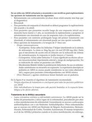 65
En un niño con AHAI refractaria o recurrente o con recidivas post-esplenectomía
las opciones de tratamiento son las siguientes:
–	 Retratamiento con corticosteroides (evaluar dosis relativamente más baja que
al diagnóstico)
–	 Rituximab
–	 Para pacientes sin respuesta al rituximab se deberá programar la esplenectomía
(de acuerdo a la edad).
–	 Para pacientes que presentan recaída luego de una respuesta inicial cuya
duración fuera menor a 1 año, se recomienda la esplenectomía y posponer el
retratamiento con rituximab en caso de respuesta nula a la esplenectomía.
–	 Para pacientes con remisión prolongada luego del primer tratamiento con
rituximab, el retratamiento con rituximab puede ser una opción razonable.
–	 Otras opciones de tratamiento a la terapia de 2° línea son:
	-	Drogas inmunosupresoras
		 -	Azatioprina: Actúa sobre los linfocitos T helper interfiriendo en la síntesis
de anticuerpos. La dosis es 2mg/kg por vía oral (25-200 mg/día). Dado
que el mecanismo de acción está en relación con la reducción de síntesis
de autoanticuerpos, la respuesta es tardía (mayor a 3 meses).
		 -	Ciclosporina: Actúa sobre linfocitos T. Causa significativos efectos adver-
sos (neurotoxicidad, hipertensión arterial y riesgo de malignización). No
es indicación de rutina en pacientes con AIHA.
		 -	Micofenolato Mofetil: Inhibe la proliferación linfocitaria. Su uso en enferme-
dades autoinmunes se encuentra en expansión. La experiencia descripta en
pediatría en AIHA es escasa; puede considerarse su uso como alternativa
útil y segura para pacientes corticodependientes con AHAI crónica.
	 -	Otros: Danazol y agentes citotóxicos tienen limitado uso en pediatría.
En la figura 8 se muestra el algoritmo de tratamiento recomendado
-	 Ningún algoritmo de tratamiento es concluyente para todos los pacientes pediátricos
con AHAI
-	 Debe individualizarse la terapia para cada paciente basándose en la respuesta hema-
tológica y los efectos adversos.
Tratamiento de la AHAI(c) secundaria
–	 Lupus eritematoso sistémico y enfermedades autoinmunes: La AHAI puede ser la
forma de presentación y único signo de la enfermedad, precediendo por años
a otras manifestaciones de enfermedad. Generalmente se asocian a anticuerpos
antifosfolipídicos con o sin Síndrome Antifosfolipídico. Otras enfermedades
que se asocian con AHAI son Síndrome de Sjögren, Esclerodermia, Dermato-
miositis, Enfermedad de Crohn, Tiroiditis Autoinmune. El manejo terapéutico
es el de las AHAI(c) primarias cuando es la única manifestación; sin embargo,
 