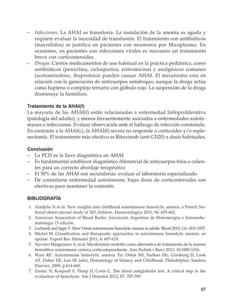 67
–	Infecciones: La AHAI es transitoria. La instalación de la anemia es aguda y
requiere evaluar la necesidad de transfusión. El tratamiento con antibióticos
(macrólidos) se justifica en pacientes con neumonía por Micoplasma. En
ocasiones, en pacientes con infecciones virales es necesario un tratamiento
breve con corticosteroides.
–	Drogas: Ciertos medicamentos de uso habitual en la práctica pediátrica, como
antibióticos (penicilina, ciclosporina, eritromicina) y analgésicos comunes
(acetominofeno, ibuprofeno) pueden causar AHAI. El mecanismo esta en
relación con la generación de anticuerpos antidrogas; aunque la droga actúa
como hapteno o complejo ternario con glóbulo rojo. La suspensión de la droga
disminuye la hemólisis.
Tratamiento de la AHAI(f)
La mayoría de las AHAI(f) están relacionadas a enfermedad linfoproliferativa
(patología del adulto), y menos frecuentemente asociadas a enfermedades autoin-
munes o infecciones. Evaluar observación ante el hallazgo de infección constatada.
En contraste a la AHAI(c), la AHAI(f) severa no responde a corticoides y/o esple-
nectomía. El tratamiento más efectivo es Rituximab (anti CD20) a dosis habituales.
Conclusión
–	 La PCD es la llave diagnóstica en AHAI
–	 Es fundamental establecer diagnóstico diferencial de anticuerpos fríos o calien-
tes para un correcto abordaje terapéutico
–	 El 50% de las AHAI son secundarias: evaluar el laboratorio especializado
–	 De constatarse enfermedad autoinmune, bajas dosis de corticosteroides son
efectivas para mantener la remisión.
BIBLIOGRAFÍA
	1.	 Aladjido N et al. New insights into childhood autoimmune hemolytic anemia: a French Na-
tional observational study of 265 children. Haematologica 2011; 96: 655-662.
	2.	 American Association of Blood Banks: Asociación Argentina de Hemoterapia e Inmunohe-
matología 15 edición.
	3.	 Lechnerk and Jager V. How I treat autoimmune hemolytic anemia in adults. Blood 2010; 116: 1831-1837.
	4.	 Michel M. Classification and therapeutic approaches in autoimmune hemolytic anemia: an
update. Expert Rev Hematol 2011; 4: 607-618.
	5.	 Navarro Mingorance A, et al. Micofenolato mofetilo como alternativa de tratamiento de la anemia
hemolítica autoinmune crónica corticodependiente. Ann Pediatr ( Barc) 2012; 10:1000-1016.
	6.	 Ware RE. Autoimmune hemolytic anemia. En: Orkin SH, Nathan DG, Ginsburg D, Look
AT, Fisher DE, Lux SE (eds), Hematology of Infancy and Childhood. Philadelphia, Sanders
Elsevier, 2009, p.614-660.
	7.	 Zantec N, Koepsell S, Tharp D, Corin C. The direct antiglobulin test. A critical step in the
evaluation of hemolysis. Am J Hematol 2012; 87: 707-709.
 
