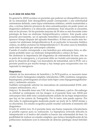 68
5.c.III AHAI EN ADULTOS
En general la AHAI acontece en pacientes que padecen un desequilibrio previo
de su inmunidad. Este desequilibrio puede corresponder a una enfermedad
autoinmune definida, como lupus eritematoso sistémico, artritis reumatoidea u
otra, o incluso detectar presencia de otros autoanticuerpos sin poder poner un
diagnóstico definitivo a la alteración autoinmune. Esta situación se encuentra
más en los jóvenes. En los pacientes mayores de 50 años es más frecuente como
patología de base un síndrome linfoproliferativo crónico. Este puede estar
presente previamente, ser el episodio hemolítico la primera manifestación o
aparecer tiempo después del episodio hemolítico. Si bien son mucho más fre-
cuentes los síndromes linfoproliferativos B, en particular la leucemia linfática
crónica, no deben excluirse los linfoproliferativos T. En estos casos la hemólisis
suele estar mediada por anticuerpos calientes.
Cuando el cuadro corresponde a una hemólisis por anticuerpos fríos, es alta-
mente probable tener un síndrome linfoproliferativo crónico de base.
Sin disminuir la importancia del diagnóstico de enfermedad de base, éste no
es parte de la emergencia, y el paciente debe ser tratado activamente para su-
perar la situación de riesgo. Los marcadores de inmunidad, aún la PCD, van a
persistir positivos por mucho tiempo y hay tiempo para recuperarlos una vez
superada la emergencia.
Diagnóstico
Además de los marcadores de hemólisis y la PCD positiva, es necesario tener
estudios basales: hemograma completo, reticulocitos, LDH, creatinina, ionograma,
hepatograma, proteinograma (evaluar tanto hiper como hipogammaglobuline-
mia) y sedimento urinario.
También corresponde solicitar los marcadores de autoinmunidad (FAN, anti-
cuerpos antinucleares, etc.).
Imágenes: Es deseable tener una TAC de tórax, abdomen y pelvis. Sin embargo
su utilidad se contrapone con los riesgos: si el paciente tiene una AHAI por
anticuerpos fríos debe estar cuidadosamente aislado de las bajas temperaturas
que hay en los centros de Tomografía. Por lo tanto, ésta puede esperar. Por
otro lado, la esplenomegalia moderada puede ser parte de la AHAI misma y
no discrimina. Un estudio ecográfico puede resultar suficiente al momento del
diagnóstico.
Estudio de médula ósea: Si el paciente tiene una buena respuesta reticulocitaria
es posible esperar para su realización. La hiperplasia eritroide dificulta la
interpretación si el motivo del estudio es buscar una enfermedad de base. La
posibilidad de realizar un estudio completo, que incluya fenotipificación de las
poblaciones medulares (con la intención de detectar patología clonal linfoide)
 