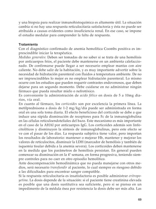 69
y una biopsia para realizar inmunohistoquímica es altamente útil. La situación
cambia si no hay una respuesta reticulocitaria satisfactoria y ésta no puede ser
atribuida a causas evidentes como insuficiencia renal. En ese caso, se impone
el estudio medular para comprender la falta de respuesta.
Tratamiento
Con el diagnóstico confirmado de anemia hemolítica Coombs positiva es im-
prescindible iniciar la terapéutica.
Medidas generales: Deben ser tomadas de no saber si se trata de una hemólisis
por anticuerpos fríos, el paciente debe mantenerse en un ambienta calefaccio-
nado. De confirmarse puede llegar a ser necesario emplear mantas con aire
caliente. No debe salir de la habitación, y es muy importante advertir sobre la
necesidad de hidratación parenteral con fluidos a temperatura ambiente. De no
ser imprescindibles lo mejor es no emplear hidratación parenteral. Lo mismo
ocurre con los estudios que pueden requerir contrastes endovenosos, que deben
dejarse para un segundo momento. Debe cuidarse en no administrar ningún
fármaco que pueda resultar mielo o nefrotóxico.
Es conveniente la administración de acido fólico en dosis de 5 a 10mg dia-
rios, vía oral.
En cuanto al fármaco, los corticoides son por excelencia la primera línea. La
metilprednisona a dosis de 1-2 mg/kg/día puede ser administrada en forma
oral en una sola toma diaria. El efecto beneficioso del corticoide se debe a que
induce una rápida disminución de receptores para Fc de la inmunoglobulina
en las células reticuloendoteliales del bazo. Este mecanismo es más importante
en el caso de la AHAI por anticuerpos IgG. Los corticoides además son linfo-
citolíticos y disminuyen la síntesis de inmunoglobulinas, pero este efecto se
ve con el pasar de los días. La respuesta subjetiva tiene valor, pero importan
los resultados de laboratorio: mantener o mejorar Hb, mantener y mejorar los
valores de reticulocitos, disminuir la LDH (marcador de hemólisis y también de
isquemia tisular debida a la anemia severa). Los corticoides deben mantenerse
en la medida que los parámetros de hemólisis persistan. En general pueden
comenzar su disminución en la 4º semana, en forma progresiva, teniendo siem-
pre controles para no caer en otro episodio hemolítico.
Ante descompensación hemodinámica que no pueda manejarse con otros me-
dios, será necesario transfundir al paciente, lo cual siempre es riesgoso debido
a las dificultades para encontrar sangre compatible.
Si la respuesta reticulocitaria es insatisfactoria es posible administrar eritropo-
yetina. La dosis depende de la situación: si el paciente tiene creatinina elevada
es posible que una dosis sustitutiva sea suficiente, pero si se piensa en un
impedimento de la médula ósea por resistencia la dosis debe ser más alta. Las
 