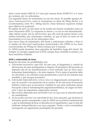 70
dosis varían desde 4.000 UI 2-3 veces por semana hasta 10.000 UI 3 a 5 veces
por semana, por vía subcutánea.
Las segundas líneas de tratamiento no son tan claras. Es posible agregar fár-
macos inmunosupresores, como la Azatioprina en dosis de 50mg diarios y la
Ciclofosfamida, entre 50 y 100mg diarios. Estos fármacos requieren tiempo
para objetivar la respuesta.
El empleo de IgEV en alta dosis no ha tenido tan buenos resultados como en
otras situaciones (PTI). La respuesta es menor y su uso se está desestimando.
Algo similar ocurre con la esplenectomía, que sólo sería de pensar frente a una
anemia hemolítica por anticuerpos calientes, ya que el bazo no tiene un rol
trascendente en el caso de los anticuerpos fríos.
Una nueva línea de tratamiento, útil frente a anticuerpos calientes y fríos es
el empleo de Rituximab (anticuerpos monoclonales anti CD20) en las dosis
convencionales de 375mg/m2
/dosis/semana por 4 semanas.
La AHAI puede presentar otros episodios de hemólisis luego del inicial. No
siempre se consigue negativizar la PCD, aunque haya remitido la anemia y no
haya hemólisis evidente.
AHAI y enfermedad de base.
Respecto del tema, las posibilidades son:
a.	 Enfermedad autoinmune, tipo LES. En este caso, el diagnóstico y control de
afectaciones de otros parénquimas se impone. El pronóstico del paciente no
depende sólo de las manifestaciones a nivel eritroide sino de otras mani-
festaciones hematológicas y de otros órganos. Por lo tanto el paciente debe
ser advertido y los controles serán permanentes a nivel de los sistemas más
sensibles y que marque pronóstico.
b.	 Enfermedad linfoproliferativa crónica. Una vez diagnosticada corresponde ac-
tuar de acuerdo a los protocolos de la misma. Es de relevancia la leucemia
linfática crónica por su frecuencia. También lo son otros síndromes menos
frecuentes como la linfadenopatía angioinmunoblástica, de origen en linfo-
citos T pero de importante compromiso inmune.
c.	 Que se haya detectado una enfermedad viral, en cuyo caso la situación puede
ser autolimitada.
d.	 No fue posible encontrar una enfermedad de base. Esta situación, que de hecho es
frecuente, puede corresponder a que la AHAI sea la primera manifestación
y que la enfermedad de base se descubra en el seguimiento y que el clon del
síndrome linfoproliferativo sea muy pequeño. Frente a esta eventualidad,
corresponde un seguimiento prolongado del paciente.
 