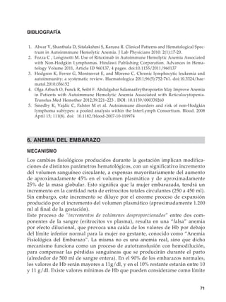 71
BIBLIOGRAFÍA
	1.	 Alwar V, Shanthala D, Sitalakshmi S, Karuna R. Clinical Patterns and Hematological Spec-
trum in Autoinmmune Hemolytic Anemia. J Lab Physicians 2010: 2(1):17-20.
	2.	 Fozza C , Longinotti M. Use of Rituximab in Autoimmune Hemolytic Anemia Associated
with Non-Hodgkin Lymphomas. Hindawi Publishing Corporation. Advances in Hema-
tology Volume 2011, Article ID 960137, 4 pages. doi:10.1155/2011/960137
	3.	 Hodgson K, Ferrer G, Montserrat E, and Moreno C. Chronic lymphocytic leukemia and
autoimmunity: a systematic review. Haematologica 2011;96(5):752-761. doi:10.3324/hae-
matol.2010.036152
	4.	 Olga Arbach O, Funck R, Seibt F. Abdulgabar SalamaaErythropoietin May Improve Anemia
in Patients with Autoimmune Hemolytic Anemia Associated with Reticulocytopenia.
Transfus Med Hemother 2012;39:221–223 . DOI: 10.1159/000339260
	5.	 Smedby K, Vajdic C, Falster M et al. Autoimmune disorders and risk of non-Hodgkin
lymphoma subtypes: a pooled analysis within the InterLymph Consortium. Blood. 2008
April 15; 111(8). doi: 10.1182/blood-2007-10-119974
6. ANEMIA DEL EMBARAZO
MECANISMO
Los cambios fisiológicos producidos durante la gestación implican modifica-
ciones de distintos parámetros hematológicos, con un significativo incremento
del volumen sanguíneo circulante, a expensas mayoritariamente del aumento
de aproximadamente 45% en el volumen plasmático y de aproximadamente
25% de la masa globular. Esto significa que la mujer embarazada, tendrá un
incremento en la cantidad neta de eritrocitos totales circulantes (250 a 450 ml).
Sin embargo, este incremento se diluye por el enorme proceso de expansión
producido por el incremento del volumen plasmático (aproximadamente 1.200
ml al final de la gestación).
Este proceso de “incrementos de volúmenes desproporcionados” entre dos com-
ponentes de la sangre (eritrocitos vs plasma), resulta en una “falsa” anemia
por efecto dilucional, que provoca una caída de los valores de Hb por debajo
del límite inferior normal para la mujer no gestante, conocido como “Anemia
Fisiológica del Embarazo”. La misma no es una anemia real, sino que dicho
mecanismo funciona como un proceso de autotransfusión con hemodilución,
para compensar las pérdidas sanguíneas que se producirán durante el parto
(alrededor de 500 ml de sangre entera). En el 90% de los embarazos normales,
los valores de Hb serán mayores a 11g/dl, y en el 10% restante estarán entre 10
y 11 g/dl. Existe valores mínimos de Hb que pueden considerarse como límite
 