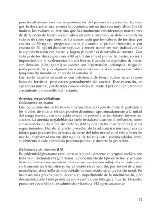 73
pero insuficientes para los requerimientos del proceso de gestación, los ries-
gos de desarrollar una anemia hipocrómica microcítica son muy altos. Por tal
motivo, los valores de ferritina que habitualmente consideramos marcadores
de deficiencia de hierro no son útiles en esta situación y se deben considerar
valores de corte superiores. Se ha demostrado que los valores de ferritina por
encima de 50 ng/ml pregestacionales y durante el primer trimestre, o por
encima de 30 ng/ml durante segundo y tercer trimestres son indicativos de
la suplementación con hierro y logran prevenir el desarrollo de anemia. Con
valores de ferritina superiores a 80 ng/dl durante el primer trimestre, no sería
imprescindible la suplementación con hierro. Cuando los depósitos de hierro
son elevados (200 ng/ml) se asocian con hipertensión, eclampsia, riesgo de
parto prematuro, y en algunos casos con sepsis neonatal en mujeres con rotura
temprana de membrana antes de la semana 32.
Los recién nacidos de madres con deficiencia de hierro suelen tener valores
bajos de ferritina, pero nacen generalmente sin anemia. Este escenario, en
apariencia normal, puede traer consecuencias durante el período temprano del
crecimiento y desarrollo del lactante.
Anemias megaloblásticas
Deficiencias de folatos
Los requerimientos de folatos se incrementan 2-3 veces durante la gestación y
los niveles de folatos séricos pueden disminuir aproximadamente a la mitad
del rango normal, con una caída menos importante en los folatos intraeritro-
citarios. La anemia megaloblástica suele instalarse durante el embarazo, como
consecuencia de la suma de factores dados por dietas insuficientes y altos
requerimientos. Debido al efecto protector de la administración temprana de
folatos para prevenir los defectos de cierre del tubo neural en el feto y/o recién
nacido, aproximadamente 400 ug/día de folatos están recomendados como
suplemento desde el período preconcepcional y durante la gestación.
Deficiencias de vitamina B12
Es epidemiológicamente rara, pero se la puede detectar en grupos sociales con
hábitos nutricionales vegetarianos, especialmente de tipo estrictos, y se acen-
túan con embarazos sucesivos. Sus consecuencias son reflejadas no solamente
en la anemia materna, sino principalmente en el neonato, por severo deterioro
neurológico, desarrollo de microcefalia, retraso madurativo y retardo metal. En
los casos más graves puede llevar a un impedimento de la mielinización, y/o
desmielinización tanto periférica como central, con letargia y muerte. El cuadro
puede ser reversible si se administra vitamina B12 oportunamente.
 