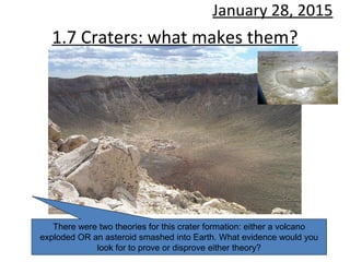 1.7 Craters: what makes them?
January 28, 2015
There were two theories for this crater formation: either a volcano
exploded OR an asteroid smashed into Earth. What evidence would you
look for to prove or disprove either theory?
 