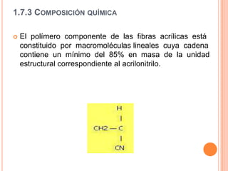 Hilado humedo,  disuelto  el acrilonitrilo,  su  extrusión  se  realiza  en  un  baño  coagulante. Todos  los  acrílicos  se producen  en fibra  corta  y  en  cable de  filamentos  continuos.  1.7.2 Estructura físicaLa  estructura  y  morfología  de  las  fibras  acrílicas  es  principalmente  resultado  de  las interacciones atractivas  y repulsivas entre grupos nitrilo cercanos, de la misma cadena o  cadenas  vecinas,  lo  que  le   lleva  a  adoptar  una  configuración  helicoidal  irregular.Hay infinitas variantes de fibras acrílicas.La  estructura  de  las  fibras  acrílicas  permite  que  puedan  almacenar  y  retener indefinidamente  a  temperatura  ambiente  un  encogimiento  latente  o  potencial.  Esta característica ha sido aprovechada con gran eficiencia en el proceso de preparación de hilos de alta voluminosidad. 1.7.3 Composición químicaEl  polímero  componente  de  las  fibras  acrílicas  está  constituido  por  macromoléculas lineales  cuya  cadena  contiene  un  mínimo  del  85%  en  masa  de  la  unidad  estructural correspondiente al acrilonitrilo.