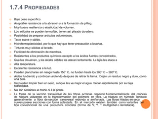 1.7.4 PropiedadesBajo peso específico.Aceptable resistencia a la abrasión y a la formación de pilling.Muy buena resiliencia o elasticidad de volumen.Los artículos se pueden termofijar, tienen así plisado duradero.Posibilidad de preparar artículos voluminosos.Tacto suave y cálido.Hidrotermoplasticidad, por lo que hay que tener precaución a lavarlas.Tinturas muy sólidas al lavado.Facilidad de eliminación de manchas.Resistentes a los productos químicos excepto a los ácidos fuertes concentrados,Que las disuelven, y los álcalis débiles les atacan lentamente. La lejía les ataca aAlta temperatura.Excelente resistencia a la luz.Pueden plancharse sin riesgo hasta 150° C, no funden hasta los 200° C – 260º C.Arden fundiendo y continúan ardiendo después de retirar la llama.  Dejan un residuo negro y duro, como una bola.Se pueden limpiar bien en seco, aunque les va mejor el agua. Secan rápidamente por su baja hidrofilidad.No son sensibles al moho ni a la polilla.La  forma  de  la  sección  transversal  de  las  fibras  acrílicas  depende fundamentalmente  del  proceso  de  hilatura  utilizando  en  la  transformación  del  polímero  en  fibra.  La  hilatura  en  húmedo  conduce  generalmente   a  fibra  de sección  transversal  redonda  o  arriñonada.  Las fibras hiladas en seco suelen poseer secciones con forma aplastada.  En  el  mercado  existen  también  como variantes  del  tipo  convencional  de  una  productora  concreta  (forma  de  V,  Y,  T, multiglobal o dentellada).