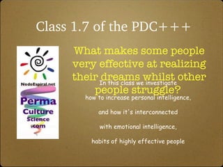 Class 1.7 of the PDC+++ What makes some people very effective at realizing their dreams whilst other people struggle?  In this class we investigate  how to increase personal intelligence,  and how it's interconnected  with emotional intelligence,  habits of highly effective people  and some nifty tools for thinking and  co-create powerfully with others. 