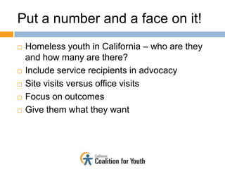 Put a number and a face on it!
   Homeless youth in California – who are they
    and how many are there?
   Include service recipients in advocacy
   Site visits versus office visits
   Focus on outcomes
   Give them what they want
 