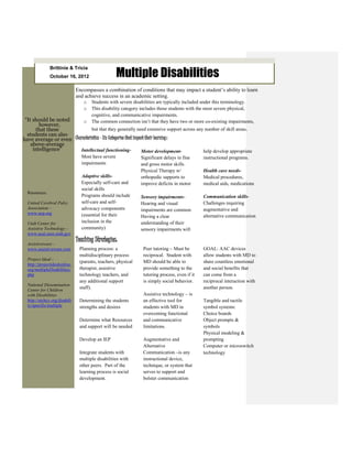 Multiple Disabilities
               Brittinie & Tricia
               October 16, 2012

                               Encompasses a combination of conditions that may impact a student’s ability to learn
                               and achieve success in an academic setting.
                                  o   Students with severe disabilities are typically included under this terminology.
                                  o   This disability category includes those students with the most severe physical,
                                      cognitive, and communicative impairments.
 “It should be noted      o           The common connection isn’t that they have two or more co-existing impairments,
        however,
      that these               but that they generally need extensive support across any number of skill areas.
  students can also
have average or even Characteristics - Six Categories that impact their learning:
    above-average
     intelligence”      Intellectual functioning-              Motor development-       help develop appropriate
                                 Most have severe              Significant delays in fine      instructional programs.
                                 impairments                   and gross motor skills
                                                               Physical Therapy w/             Health care needs-
                                 Adaptive skills-              orthopedic supports to          Medical procedures,
                                 Especially self-care and      improve deficits in motor       medical aids, medications
                                 social skills
  Resources:
                                 Programs should include       Sensory impairments-            Communication skills-
  United Cerebral Palsy          self-care and self-           Hearing and visual              Challenges requiring
  Association –                  advocacy components           impairments are common          augmentative and
  www.ucp.org                    (essential for their          Having a clear                  alternative communication
  Utah Center for                inclusion in the              understanding of their
  Assistive Technology –         community)                    sensory impairments will
  www.ucat.usor.utah.gov
                               Teaching Strategies:
  Assistiveware –
  www.assistiveware.com         Planning process: a             Peer tutoring – Must be        GOAL: AAC devices
                                multidisciplinary process       reciprocal. Student with       allow students with MD to
  Project Ideal -
                                (parents, teachers, physical    MD should be able to           share countless emotional
  http://projectidealonline.
  org/multipleDisabilities.     therapist, assistive            provide something to the       and social benefits that
  php                           technology teachers, and        tutoring process, even if it   can come from a
                                any additional support          is simply social behavior.     reciprocal interaction with
  National Dissemination
  Center for Children
                                staff).                                                        another person.
  with Disabilities                                             Assistive technology – is
  http://nichcy.org/disabili    Determining the students        an effective tool for          Tangible and tactile
  ty/specific/multiple          strengths and desires           students with MD in            symbol systems:
                                                                overcoming functional          Choice boards
                                Determine what Resources        and communicative              Object prompts &
                                and support will be needed      limitations.                   symbols
                                                                                               Physical modeling &
                                Develop an IEP                  Augmentative and               prompting
                                                                Alternative                    Computer or microswitch
                                Integrate students with         Communication –is any          technology
                                multiple disabilities with      instructional device,
                                other peers. Part of the        technique, or system that
                                learning process is social      serves to support and
                                development.                    bolster communication
 