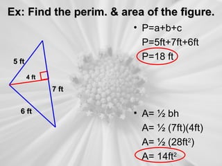 Ex: Find the perim. & area of the figure.
                        • P=a+b+c
                          P=5ft+7ft+6ft
 5 ft
                          P=18 ft
        4 ft

               7 ft


   6 ft                 • A= ½ bh
                          A= ½ (7ft)(4ft)
                          A= ½ (28ft2)
                          A= 14ft2
 