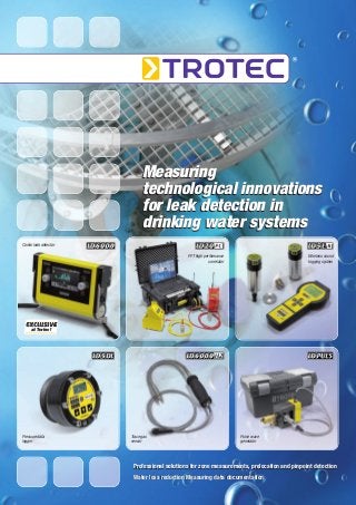Measuring
technological innovations
for leak detection in
drinking water systems
Combi leak detector
FFT high performance
correlator

Wireless sound
logging system

EXCLUSIVE
at Trotec !

Pressure data
logger

Trace gas
sensor

Pulse wave
generator

Professional solutions for zone measurements, prelocation and pinpoint detection
Water loss reduction Measuring data documentation

 