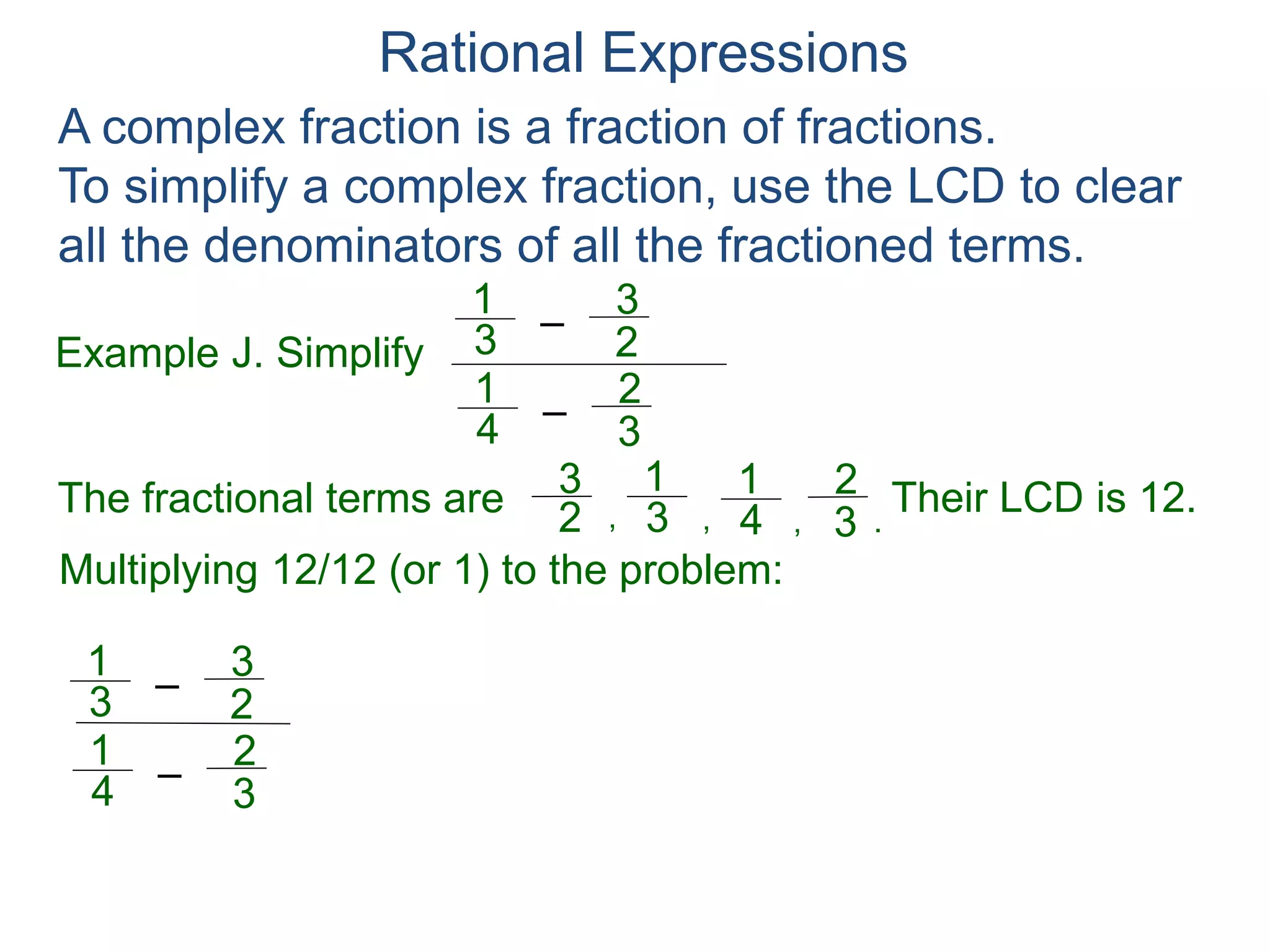 Rational Expressions
Example J. Simplify
–3
1
A complex fraction is a fraction of fractions.
To simplify a complex fraction, use the LCD to clear
all the denominators of all the fractioned terms.
2
3
The fractional terms are
–4
1
3
2
3
1
2
3
4
1
3
2
.,,,
Multiplying 12/12 (or 1) to the problem:
–3
1
2
3
–4
1
3
2
( )
)(
12
12
Their LCD is 12.
=
1
 