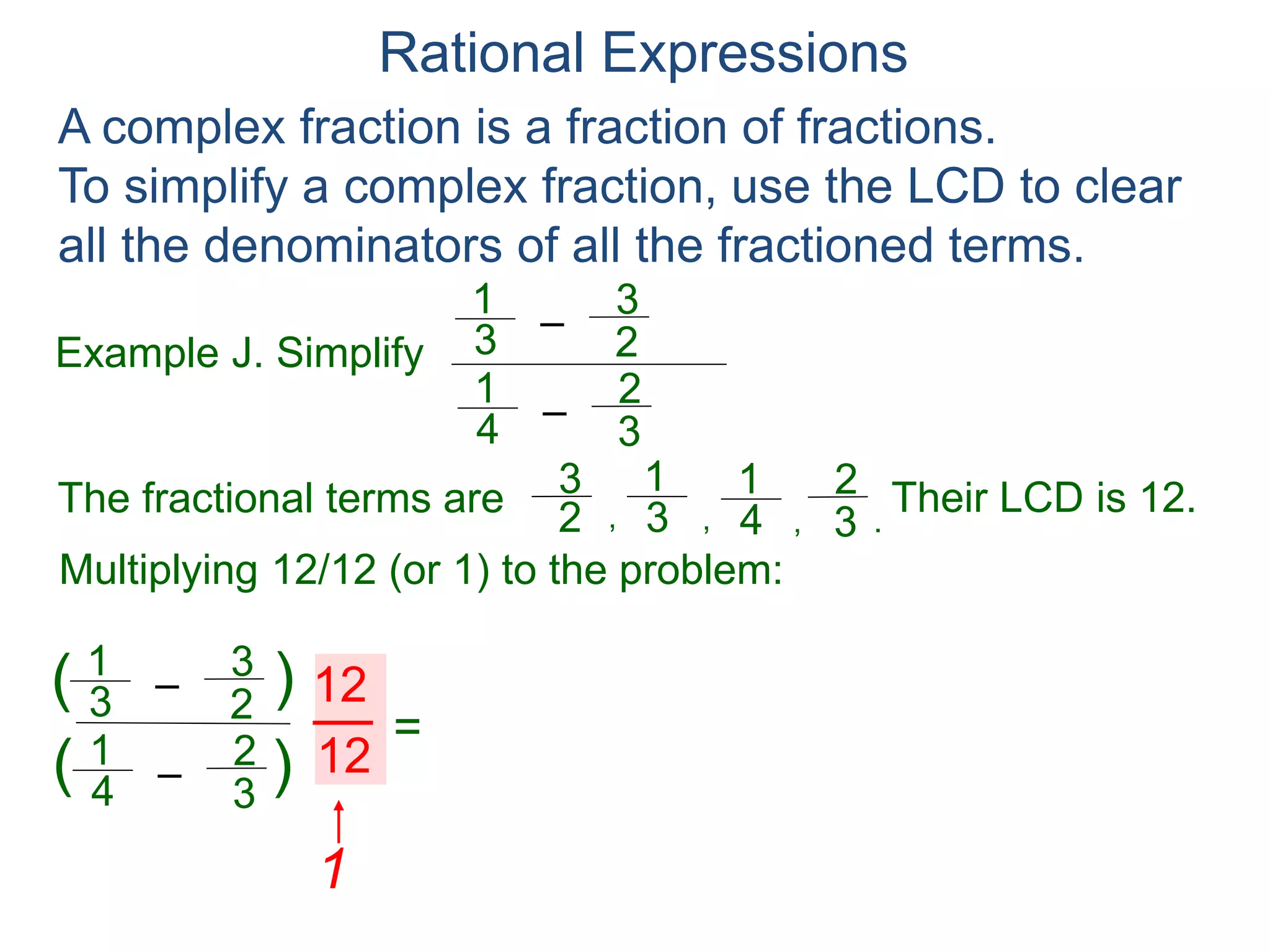 Rational Expressions
Example J. Simplify
–3
1
A complex fraction is a fraction of fractions.
To simplify a complex fraction, use the LCD to clear
all the denominators of all the fractioned terms.
2
3
The fractional terms are
–4
1
3
2
3
1
2
3
4
1
3
2
.,,,
Multiplying 12/12 (or 1) to the problem:
–3
1
2
3
–4
1
3
2
( )
)(
12
12
=
Their LCD is 12.
–3
1
2
3
–4
1
3
2
*12
*12
*12
*12
 