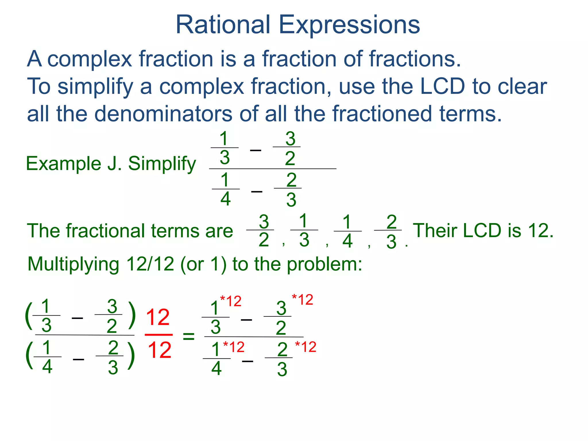 Rational Expressions
Example J. Simplify
–3
1
A complex fraction is a fraction of fractions.
To simplify a complex fraction, use the LCD to clear
all the denominators of all the fractioned terms.
2
3
The fractional terms are
–4
1
3
2
3
1
2
3
4
1
3
2
.,,,
Multiplying 12/12 (or 1) to the problem:
–3
1
2
3
–4
1
3
2
( )
)(
12
12
=
Their LCD is 12.
–3
1
2
3
–4
1
3
2
*12
*12 *12
*12 4
 