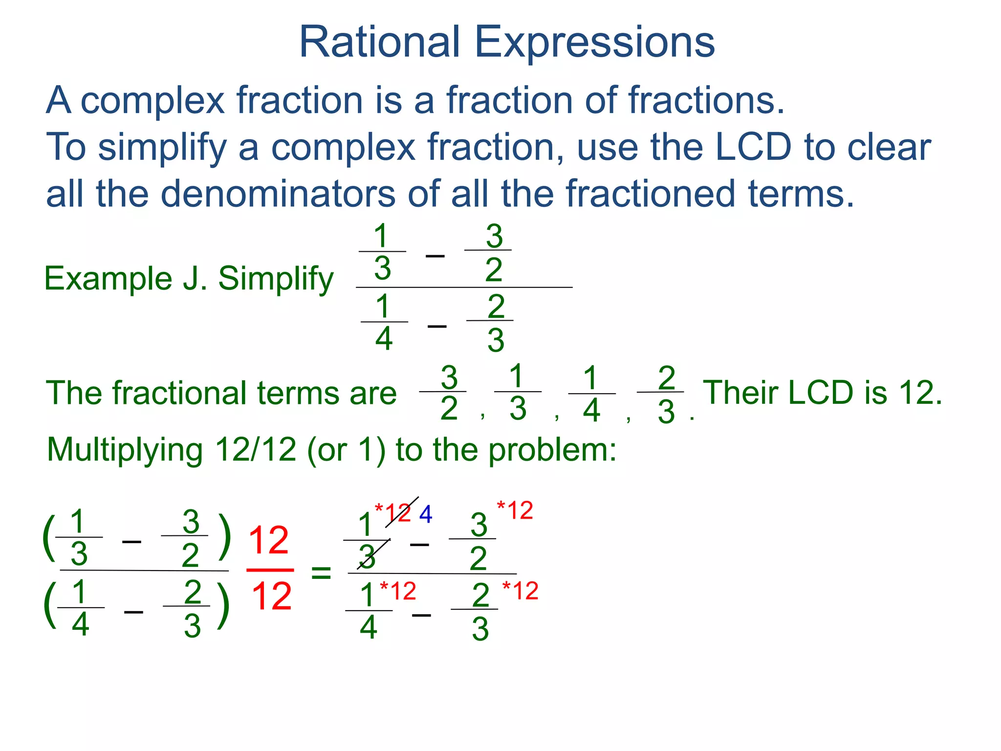 Rational Expressions
Example J. Simplify
–3
1
A complex fraction is a fraction of fractions.
To simplify a complex fraction, use the LCD to clear
all the denominators of all the fractioned terms.
2
3
The fractional terms are
–4
1
3
2
3
1
2
3
4
1
3
2
.,,,
Multiplying 12/12 (or 1) to the problem:
–3
1
2
3
–4
1
3
2
( )
)(
12
12
=
Their LCD is 12.
–3
1
2
3
–4
1
3
2
*12
*12 *12
*12 4 6
 