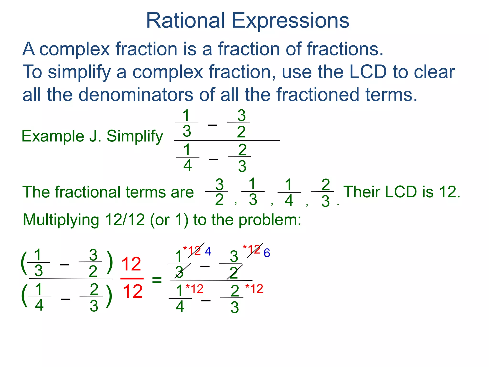 Rational Expressions
Example J. Simplify
–3
1
A complex fraction is a fraction of fractions.
To simplify a complex fraction, use the LCD to clear
all the denominators of all the fractioned terms.
2
3
The fractional terms are
–4
1
3
2
3
1
2
3
4
1
3
2
.,,,
Multiplying 12/12 (or 1) to the problem:
–3
1
2
3
–4
1
3
2
( )
)(
12
12
=
Their LCD is 12.
–3
1
2
3
–4
1
3
2
*12
*12 *12
*12 4 6
3 4
 