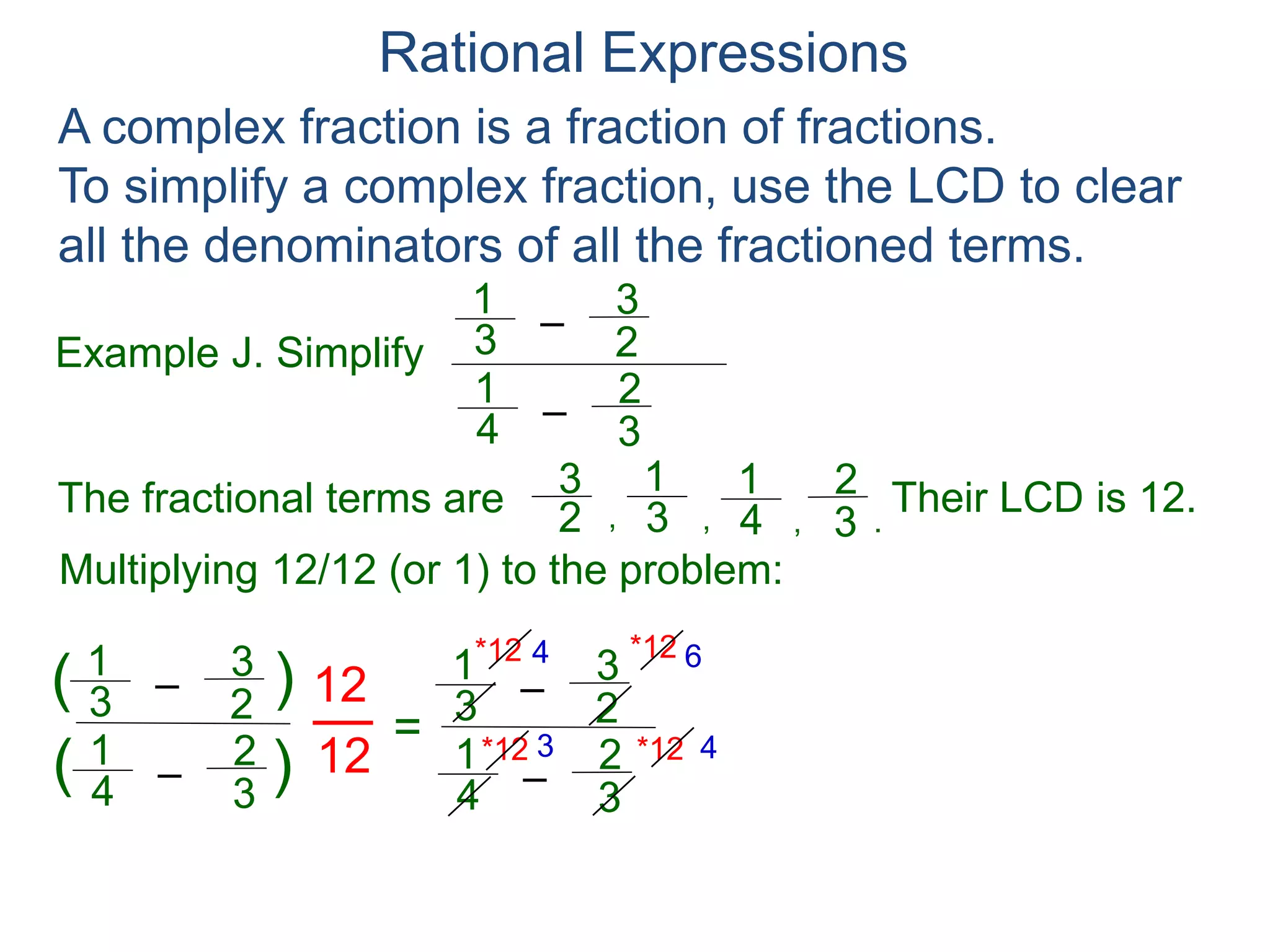 Rational Expressions
Example J. Simplify
–3
1
A complex fraction is a fraction of fractions.
To simplify a complex fraction, use the LCD to clear
all the denominators of all the fractioned terms.
2
3
The fractional terms are
–4
1
3
2
3
1
2
3
4
1
3
2
.,,,
Multiplying 12/12 (or 1) to the problem:
–3
1
2
3
–4
1
3
2
( )
)(
12
12
=
Their LCD is 12.
–3
1
2
3
–4
1
3
2
*12
*12 *12
*12 4 6
3 4
= 3
4 – 18
– 8
 