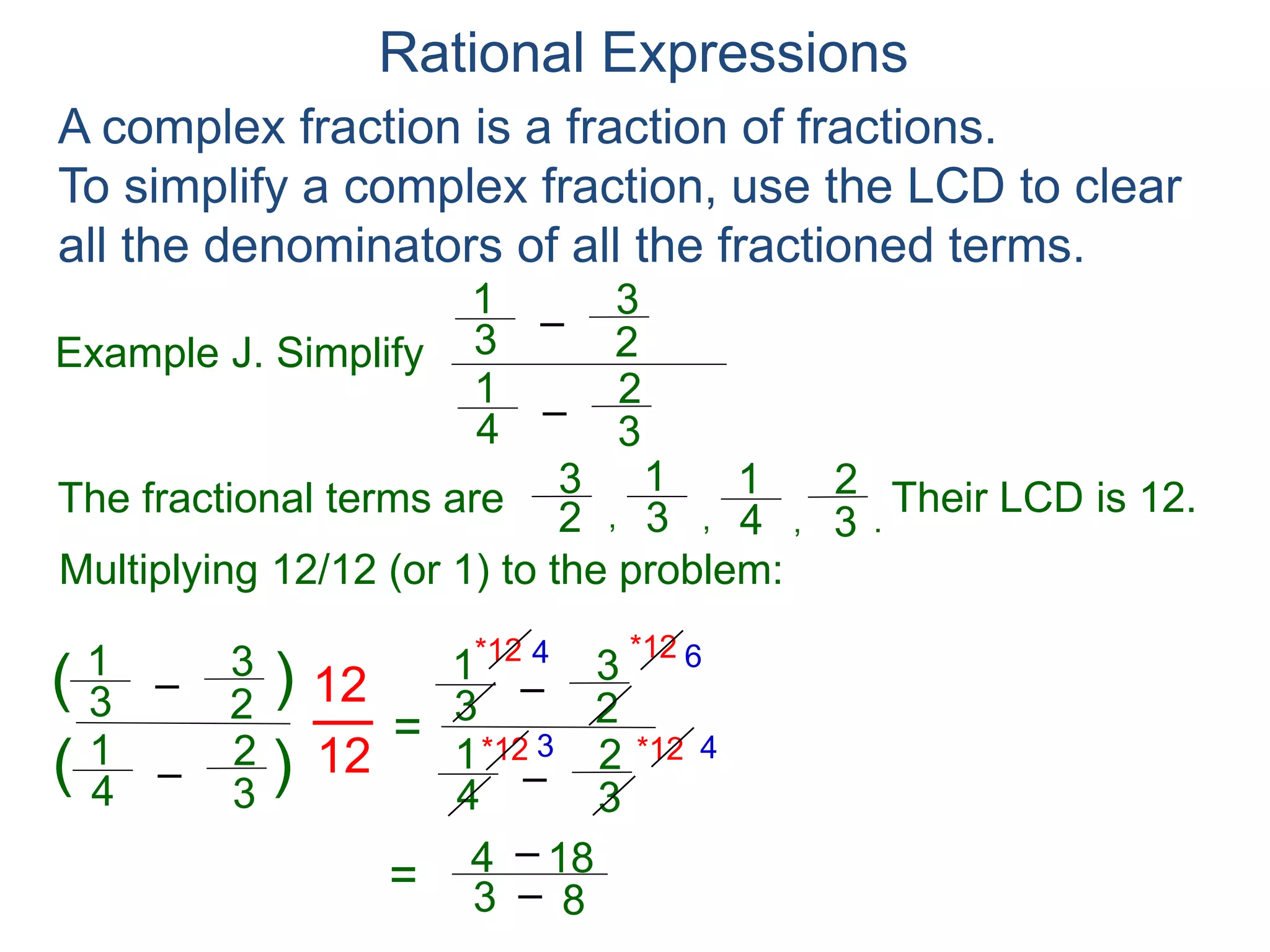 Rational Expressions
Example J. Simplify
–3
1
A complex fraction is a fraction of fractions.
To simplify a complex fraction, use the LCD to clear
all the denominators of all the fractioned terms.
2
3
The fractional terms are
–4
1
3
2
3
1
2
3
4
1
3
2
.,,,
Multiplying 12/12 (or 1) to the problem:
–3
1
2
3
–4
1
3
2
( )
)(
12
12
=
Their LCD is 12.
–3
1
2
3
–4
1
3
2
*12
*12 *12
*12 4 6
3 4
= 3
4 – 18
– 8 = 14
5
 