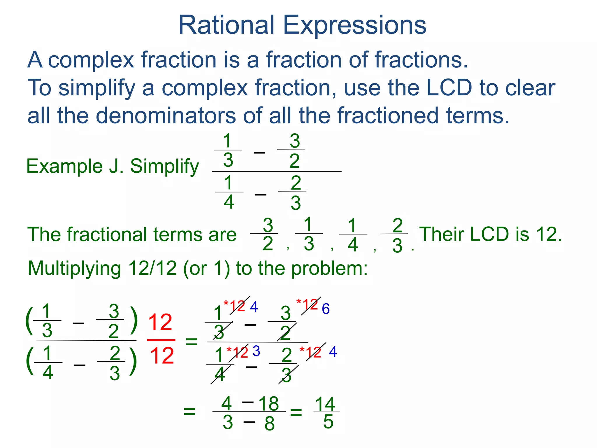 Rational Expressions
Example K. Simplify
–
(x – h)
1
A complex fraction is a fraction of fractions.
To simplify a complex fraction, use the LCD to clear
all the denominators of all the fractioned terms.
(x + h)
1
2h
Multiply the top and bottom by (x – h)(x + h) to reduce the
expression in the numerators to polynomials.
–
(x – h)
1
(x + h)
1
2h
=
–
(x – h)
1
(x + h)
1
2h
(x + h)(x – h)[ ]
(x + h)(x – h)*
=
–(x + h) (x – h)
2h(x + h)(x – h)
=
2h
2h(x + h)(x – h)
=
1
(x + h)(x – h)
 