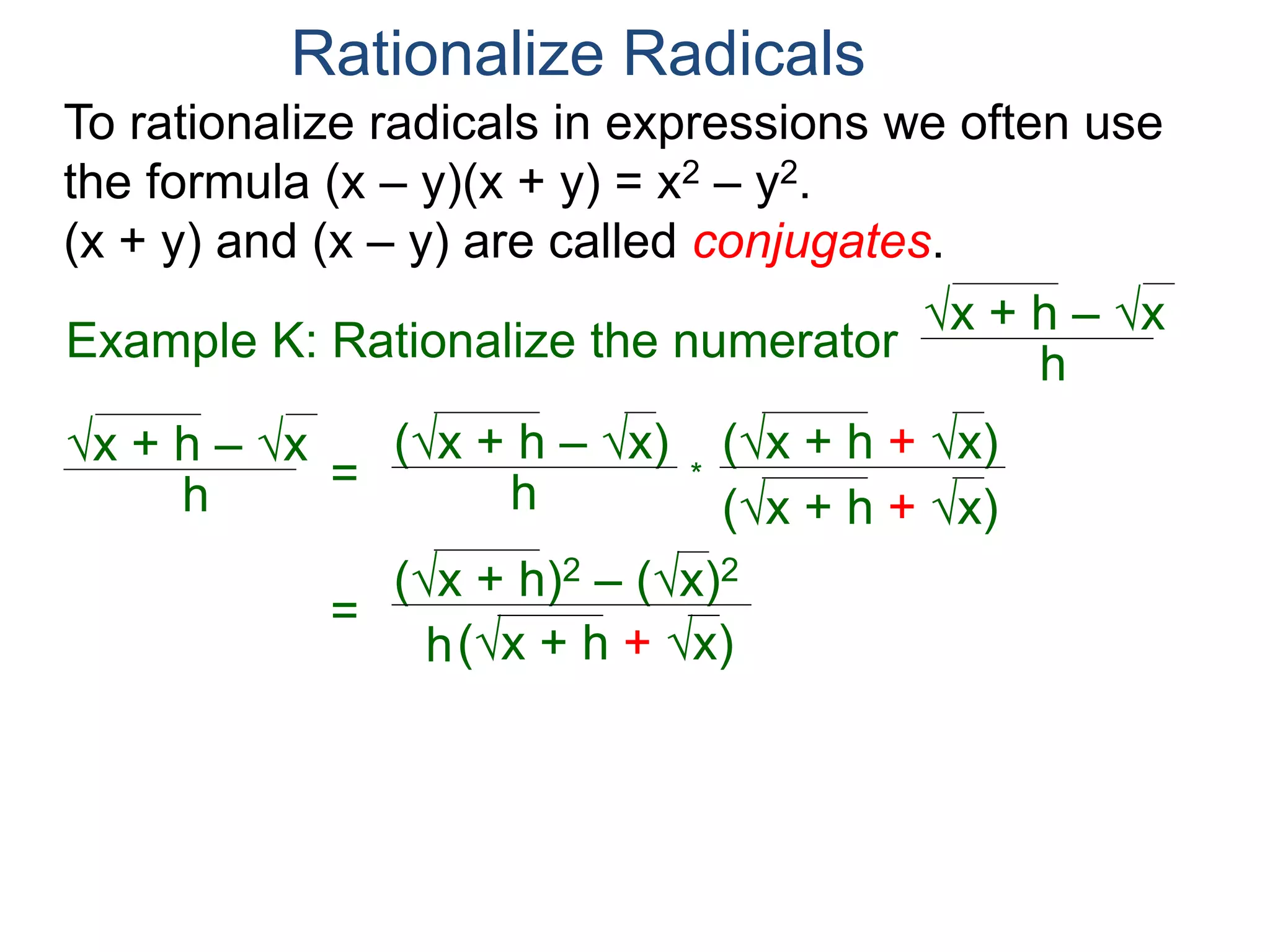 To rationalize radicals in expressions we often use
the formula (x – y)(x + y) = x2 – y2.
(x + y) and (x – y) are called conjugates.
Rationalize Radicals
h
x + h – x
= h
(x + h – x) (x + h + x)
(x + h + x)
*
=
h
(x + h)2 – (x)2
(x + h + x)
Example K: Rationalize the numerator h
x + h – x
(x + h) – (x) = h
 