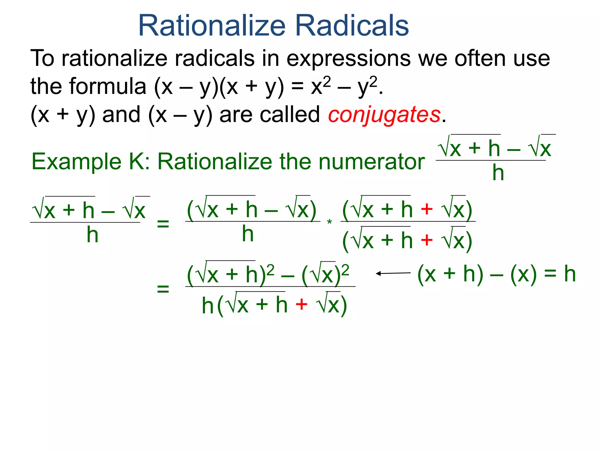 To rationalize radicals in expressions we often use
the formula (x – y)(x + y) = x2 – y2.
(x + y) and (x – y) are called conjugates.
Rationalize Radicals
h
x + h – x
= h
(x + h – x) (x + h + x)
(x + h + x)
*
=
h
(x + h)2 – (x)2
(x + h + x)
=
h
h
(x + h + x)
Example K: Rationalize the numerator h
x + h – x
(x + h) – (x) = h
 
