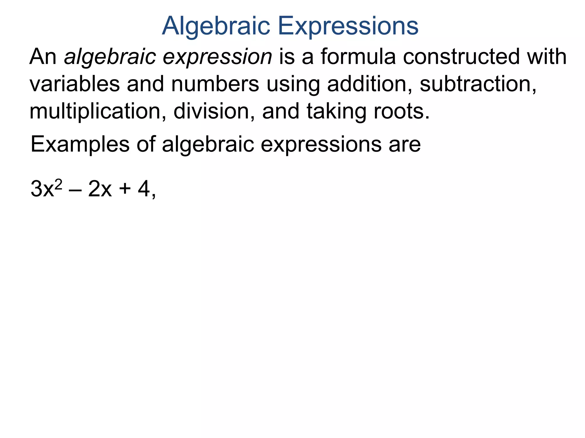 An algebraic expression is a formula constructed
with variables and numbers using addition,
subtraction, multiplication, division, and taking roots.
Algebraic Expressions
Examples of algebraic expressions are
3x2 – 2x + 4,
x2 + 3
3 x3 – 2x – 4
,
 
