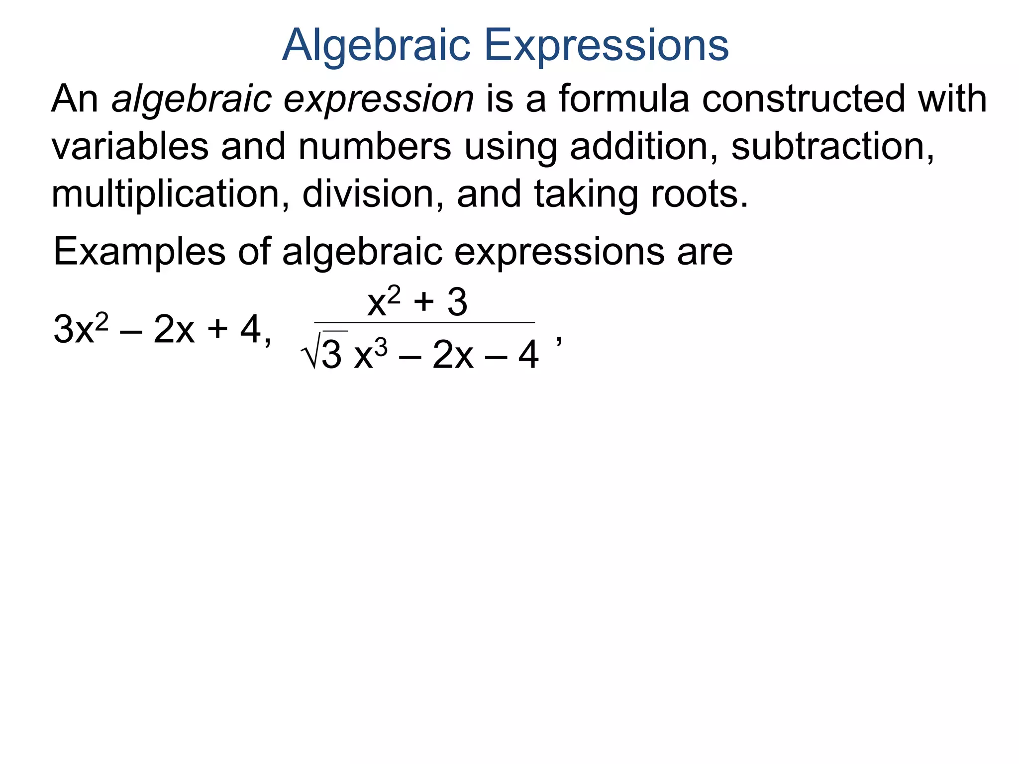 An algebraic expression is a formula constructed
with variables and numbers using addition,
subtraction, multiplication, division, and taking roots.
Algebraic Expressions
Examples of algebraic expressions are
3x2 – 2x + 4,
x2 + 3
3 x3 – 2x – 4
,
(x1/2 + y)1/3
(4y2 – (x + 4)1/2)1/4
 