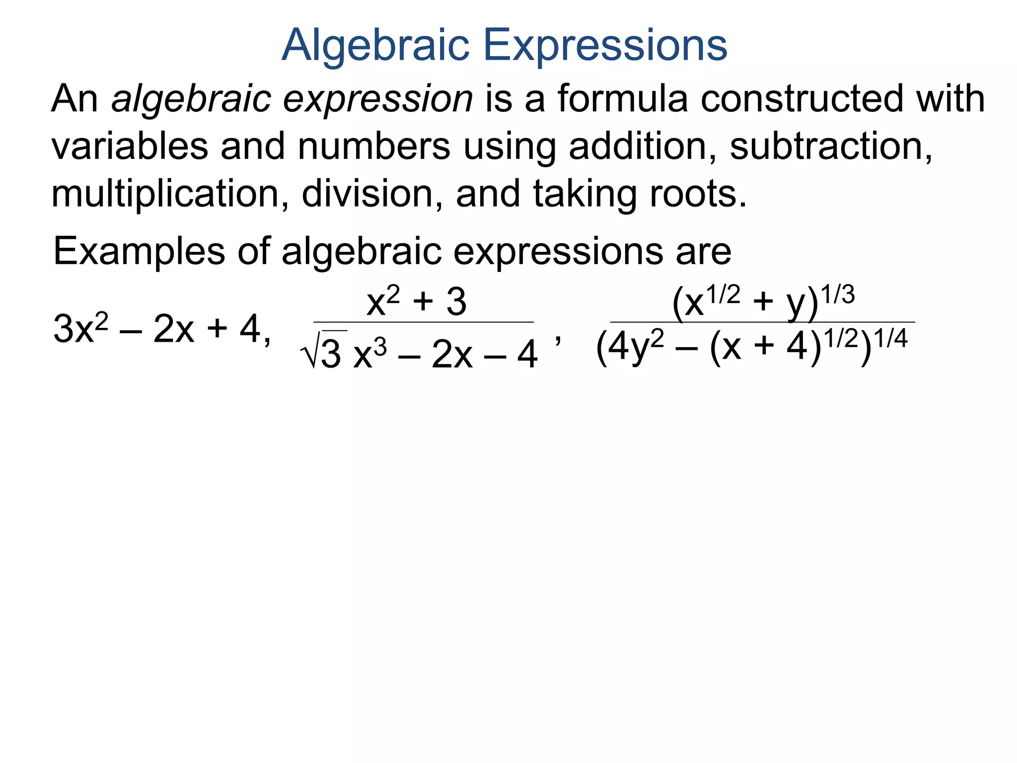 An algebraic expression is a formula constructed
with variables and numbers using addition,
subtraction, multiplication, division, and taking roots.
Algebraic Expressions
Examples of algebraic expressions are
3x2 – 2x + 4,
x2 + 3
3 x3 – 2x – 4
,
(x1/2 + y)1/3
(4y2 – (x + 4)1/2)1/4
Examples of non–algebraic expressions are
sin(x), 2x, log(x + 1).
 