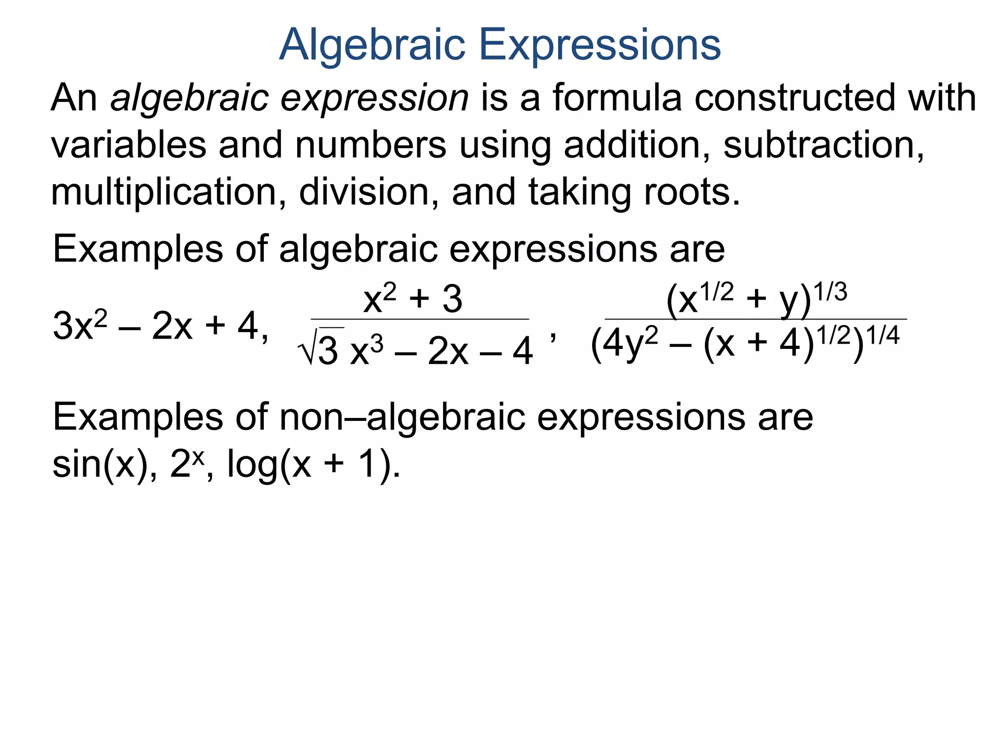An algebraic expression is a formula constructed
with variables and numbers using addition,
subtraction, multiplication, division, and taking roots.
Algebraic Expressions
Examples of algebraic expressions are
3x2 – 2x + 4,
x2 + 3
3 x3 – 2x – 4
,
(x1/2 + y)1/3
(4y2 – (x + 4)1/2)1/4
Examples of non–algebraic expressions are
sin(x), 2x, log(x + 1).
The algebraic expressions anxn + an–1xn–1...+ a1x + a0
where ai are numbers, are called polynomials (in x).
 