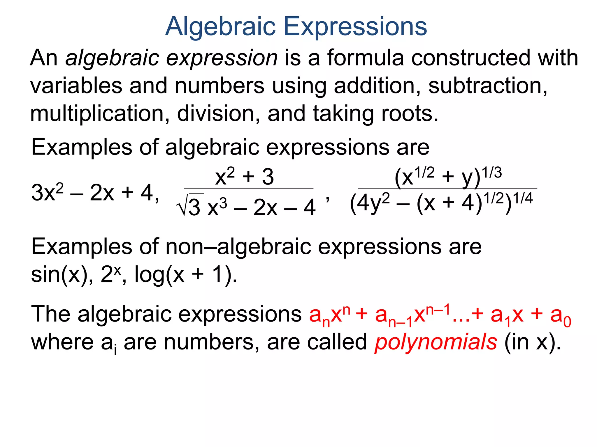 An algebraic expression is a formula constructed
with variables and numbers using addition,
subtraction, multiplication, division, and taking roots.
Algebraic Expressions
Examples of algebraic expressions are
3x2 – 2x + 4,
x2 + 3
3 x3 – 2x – 4
,
(x1/2 + y)1/3
(4y2 – (x + 4)1/2)1/4
Examples of non–algebraic expressions are
sin(x), 2x, log(x + 1).
The algebraic expressions anxn + an–1xn–1...+ a1x + a0
where ai are numbers, are called polynomials (in x).
The algebraic expressions where P and Q are
polynomials, are called rational expressions.
P
Q
 