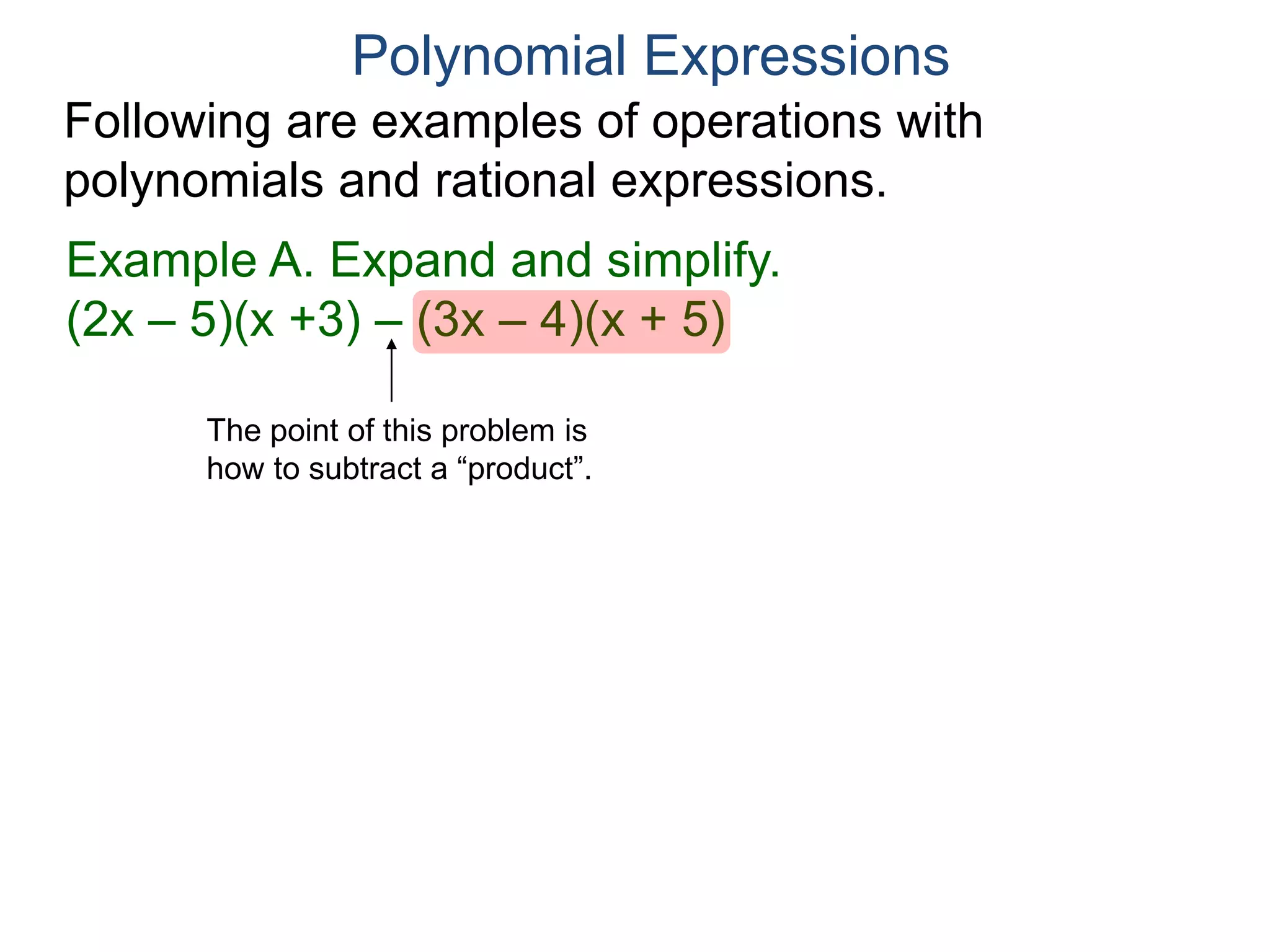 Polynomial Expressions
Following are examples of operations with
polynomials and rational expressions.
Example A. Expand and simplify.
(2x – 5)(x +3) – [(3x – 4)(x + 5)] Insert [ ]
The point of this problem is
how to subtract a “product”.
 