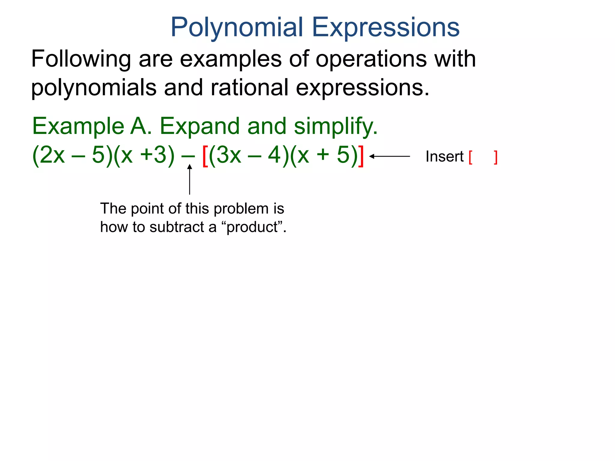 Polynomial Expressions
Following are examples of operations with
polynomials and rational expressions.
Example A. Expand and simplify.
(2x – 5)(x +3) – [(3x – 4)(x + 5)]
= 2x2 + x – 15 – [3x2 + 11x – 20]
Insert [ ]
remove [ ]
 