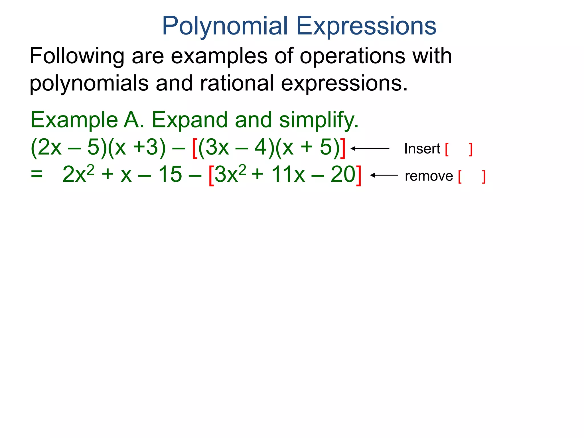 Polynomial Expressions
Following are examples of operations with
polynomials and rational expressions.
Example A. Expand and simplify.
(2x – 5)(x +3) – [(3x – 4)(x + 5)]
= 2x2 + x – 15 – [3x2 + 11x – 20]
= 2x2 + x – 15 – 3x2 – 11x + 20
Insert [ ]
remove [ ]
 