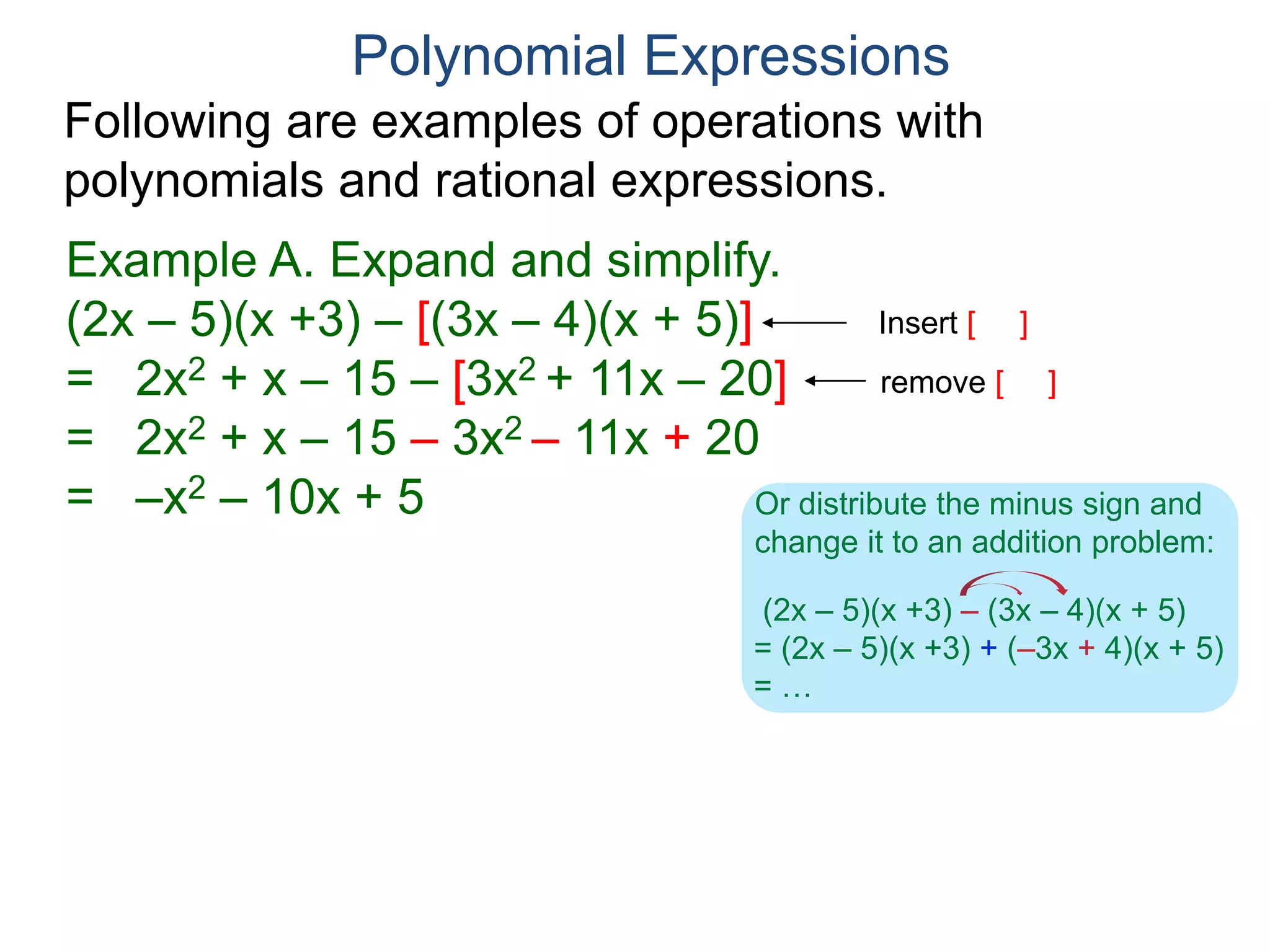 Polynomial Expressions
Following are examples of operations with
polynomials and rational expressions.
Example A. Expand and simplify.
(2x – 5)(x +3) – [(3x – 4)(x + 5)]
= 2x2 + x – 15 – [3x2 + 11x – 20]
= 2x2 + x – 15 – 3x2 – 11x + 20
= –x2 – 10x + 5
Insert [ ]
To factor an expression
means to write it as a product
in a non-obvious way.
remove [ ]
(2x – 5)(x +3) – (3x – 4)(x + 5)
= (2x – 5)(x +3) + (–3x + 4)(x + 5)
= …
Or distribute the minus sign and
change it to an addition problem:
 