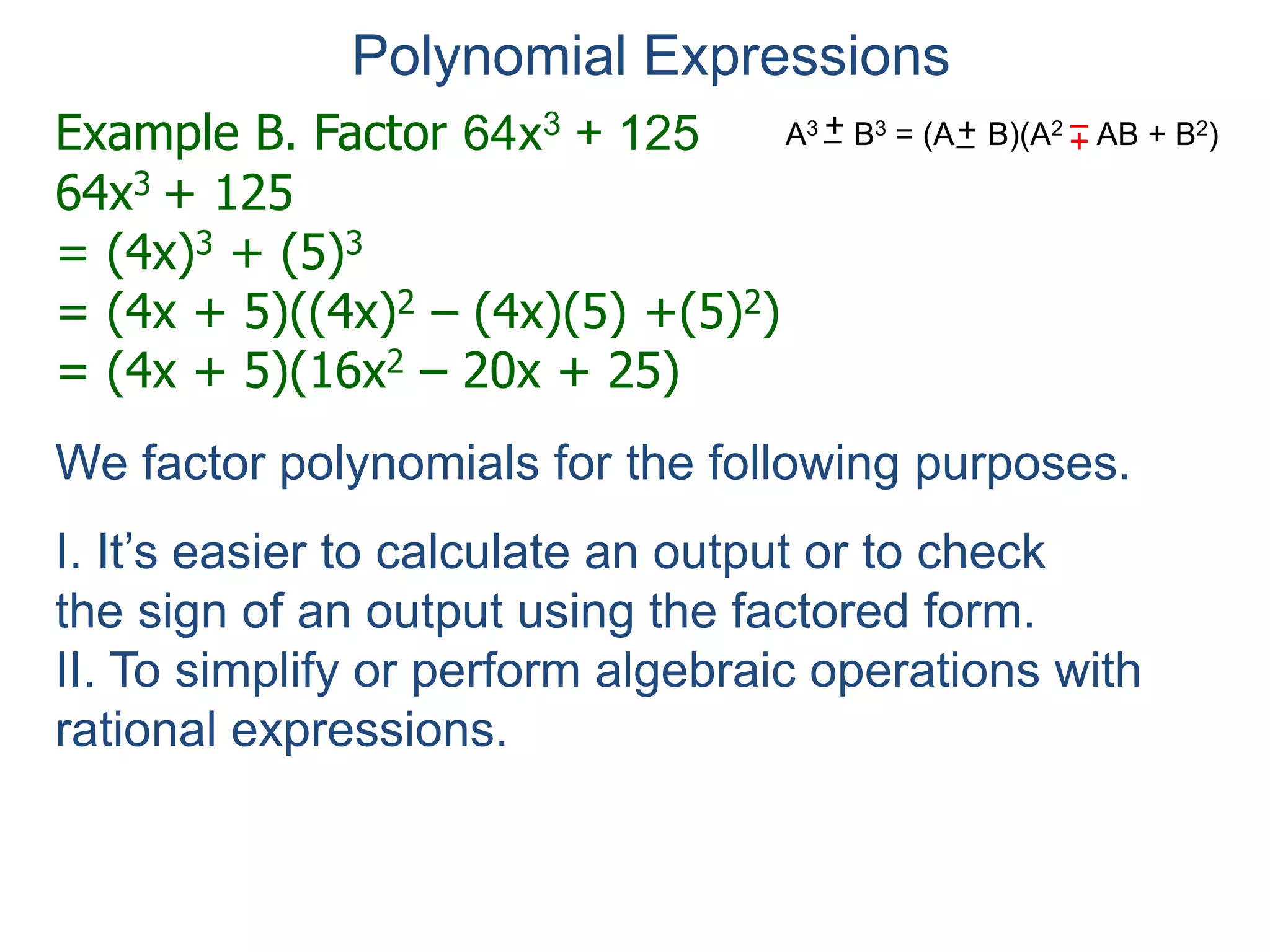 Example B. Factor 64x3 + 125
64x3 + 125
= (4x)3 + (5)3
= (4x + 5)((4x)2 – (4x)(5) +(5)2)
= (4x + 5)(16x2 – 20x + 25)
Polynomial Expressions
We factor polynomials for the following purposes.
I. It’s easier to calculate an output or to check
the sign of an output using the factored form.
II. To simplify or perform algebraic operations with
rational expressions.
III. To solve equations (See next section).
A3 B3 = (A B)(A2 AB + B2)+– +
–+–
 
