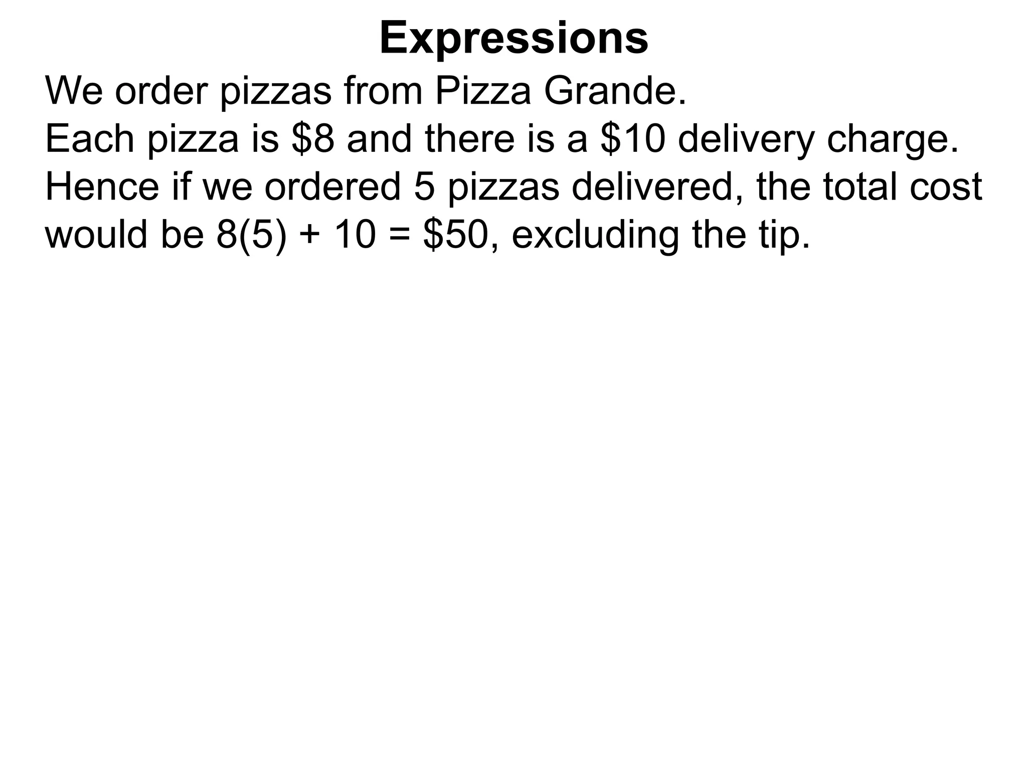 We order pizzas from Pizza Grande.
Each pizza is $8 and there is a $10 delivery charge.
Hence if we ordered 5 pizzas delivered, the total cost
would be 8(5) + 10 = $50, excluding the tip.
Expressions
 