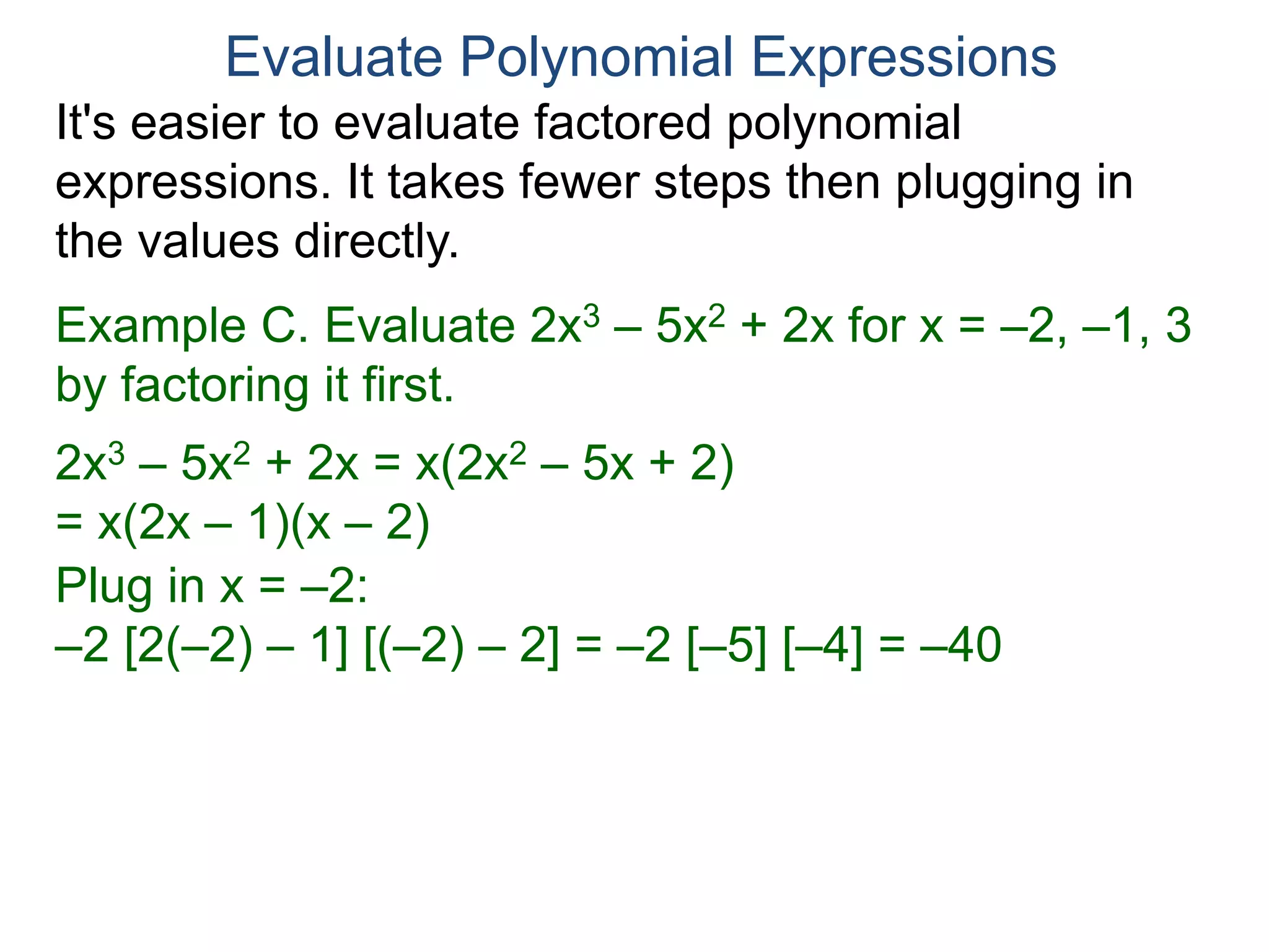 Example C. Evaluate 2x3 – 5x2 + 2x for x = –2, –1, 3
by factoring it first.
2x3 – 5x2 + 2x = x(2x2 – 5x + 2)
= x(2x – 1)(x – 2)
Plug in x = –2:
–2 [2(–2) – 1] [(–2) – 2] = –2 [–5] [–4] = –40
Plug in x = –1:
–1 [2(–1) – 1] [(–1) – 2]
Evaluate Polynomial Expressions
It's easier to evaluate factored polynomial
expressions. It takes fewer steps then plugging in
the values directly.
 