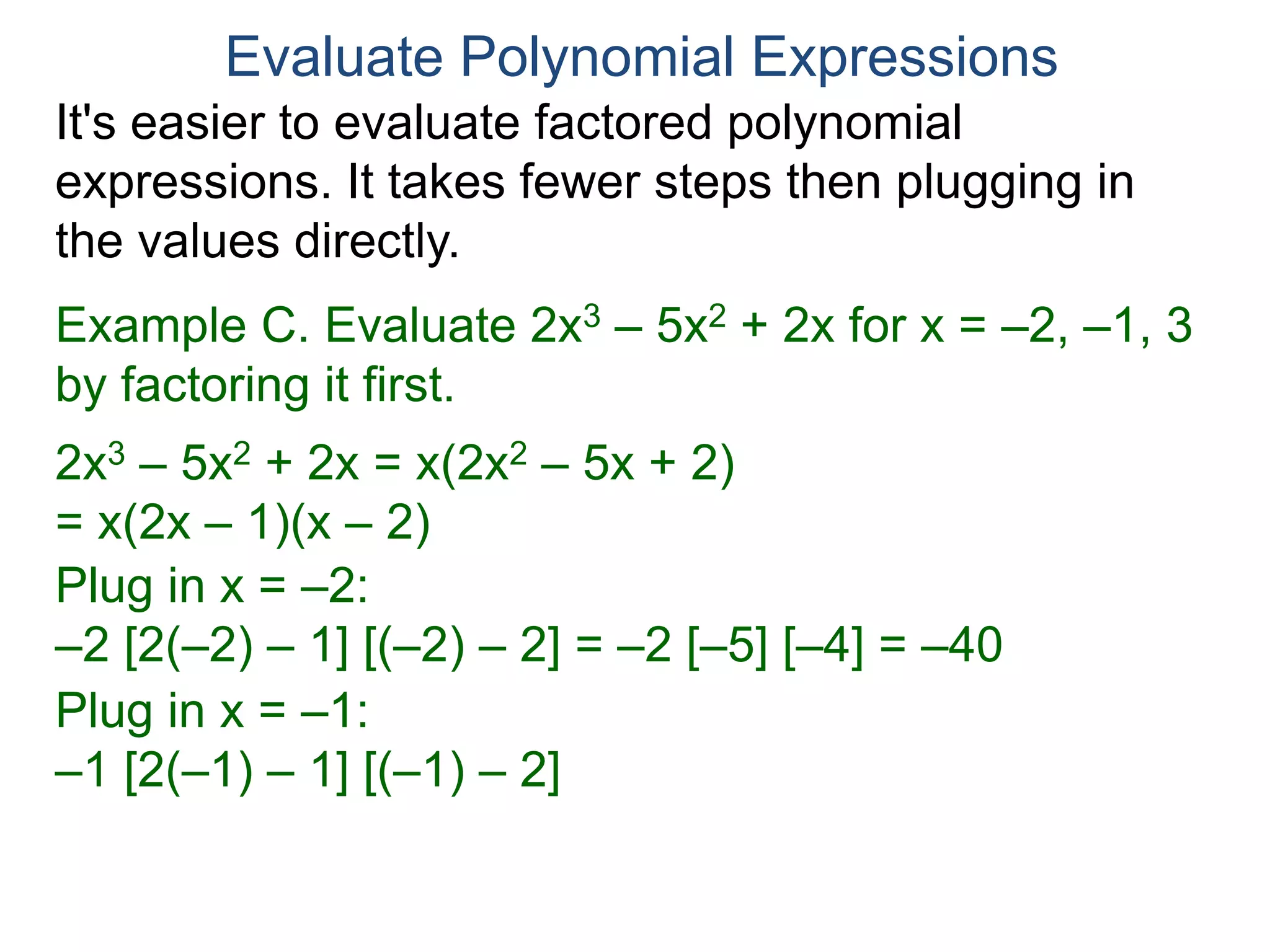 Example C. Evaluate 2x3 – 5x2 + 2x for x = –2, –1, 3
by factoring it first.
2x3 – 5x2 + 2x = x(2x2 – 5x + 2)
= x(2x – 1)(x – 2)
Plug in x = –2:
–2 [2(–2) – 1] [(–2) – 2] = –2 [–5] [–4] = –40
Plug in x = –1:
–1 [2(–1) – 1] [(–1) – 2] = –1 [–3] [–3] = –9
Evaluate Polynomial Expressions
It's easier to evaluate factored polynomial
expressions. It takes fewer steps then plugging in
the values directly.
 