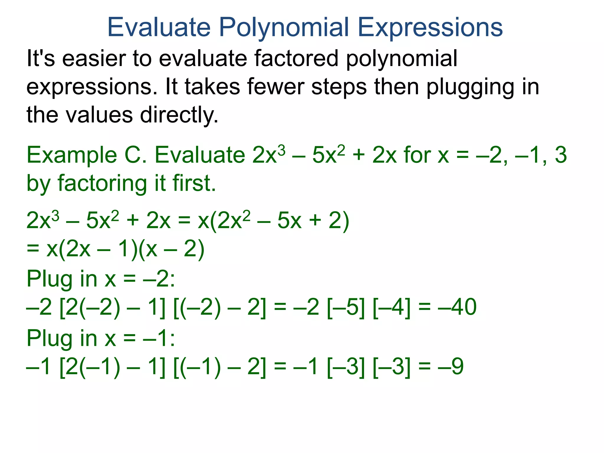 Example C. Evaluate 2x3 – 5x2 + 2x for x = –2, –1, 3
by factoring it first.
2x3 – 5x2 + 2x = x(2x2 – 5x + 2)
= x(2x – 1)(x – 2)
Plug in x = –2:
–2 [2(–2) – 1] [(–2) – 2] = –2 [–5] [–4] = –40
Plug in x = –1:
–1 [2(–1) – 1] [(–1) – 2] = –1 [–3] [–3] = –9
Plug in x = 3:
3 [2(3) – 1] [(3) – 2] = 3 [5] [1] = 15
Evaluate Polynomial Expressions
It's easier to evaluate factored polynomial
expressions. It takes fewer steps then plugging in
the values directly.
 