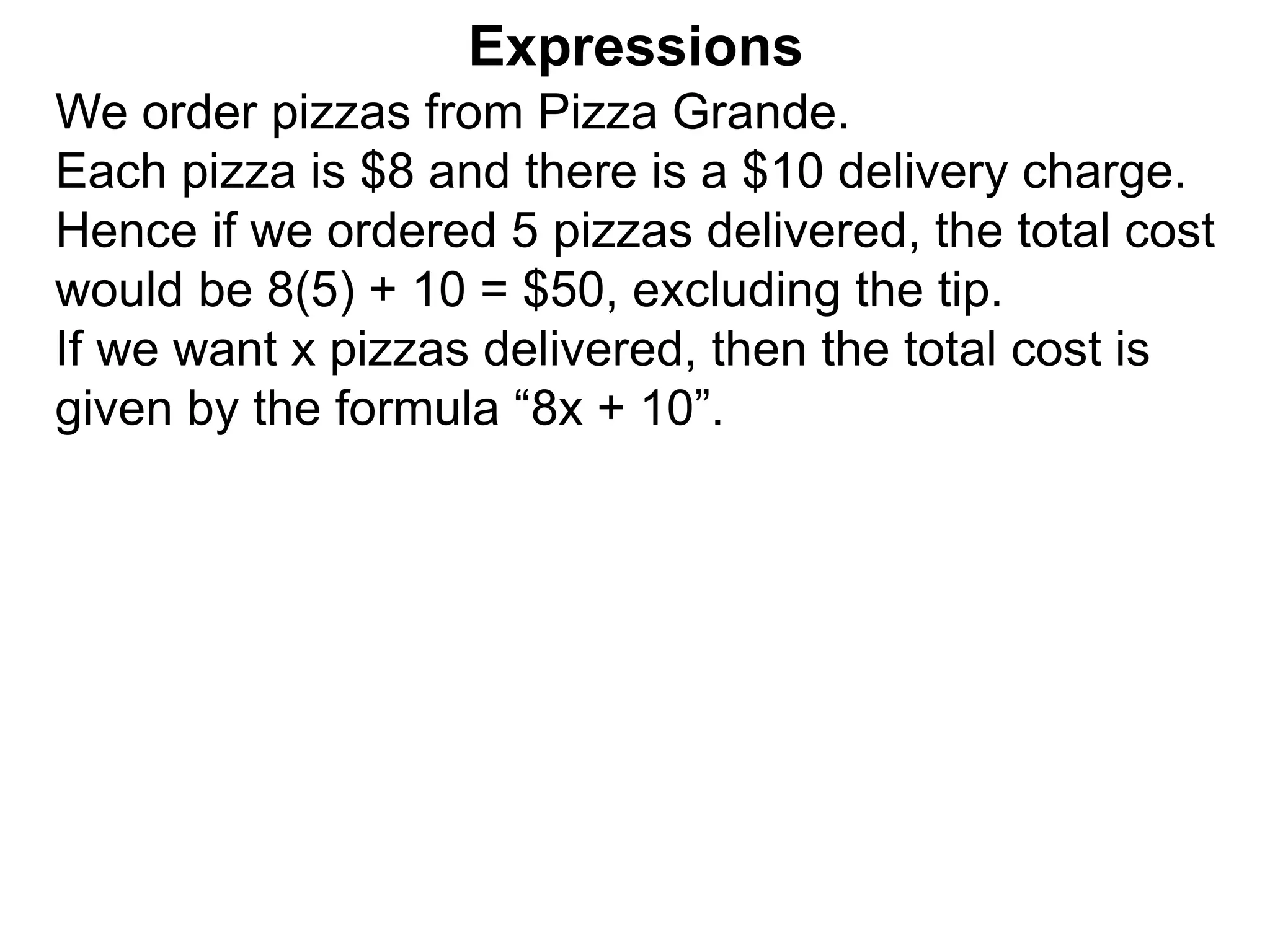 We order pizzas from Pizza Grande.
Each pizza is $8 and there is a $10 delivery charge.
Hence if we ordered 5 pizzas delivered, the total cost
would be 8(5) + 10 = $50, excluding the tip.
If we want x pizzas delivered, then the total cost is
given by the formula “8x + 10”.
Expressions
 