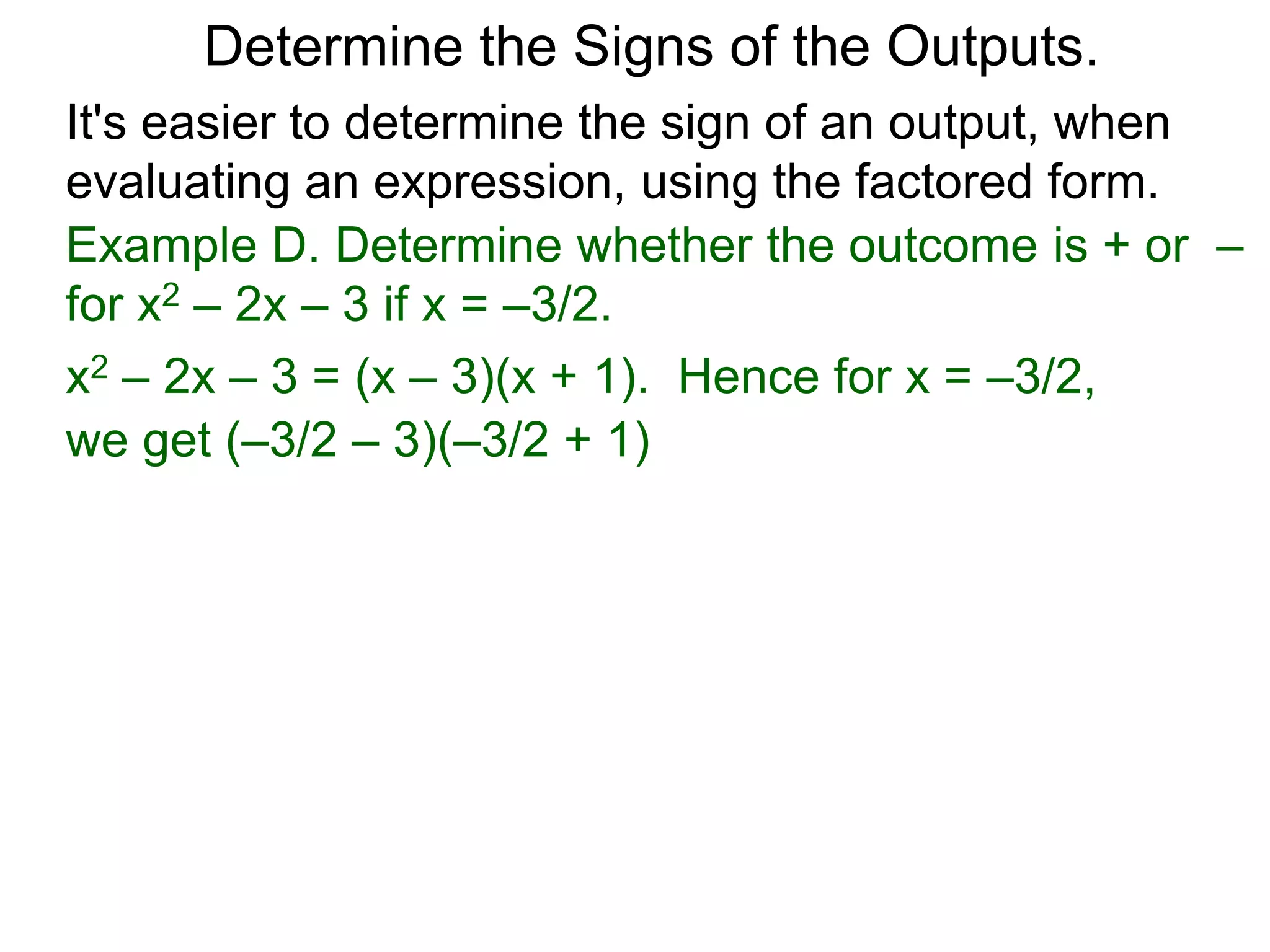 Example D. Determine whether the outcome is + or –
for x2 – 2x – 3 if x = –3/2.
x2 – 2x – 3 = (x – 3)(x + 1). Hence for x = –3/2,
we get (–3/2 – 3)(–3/2 + 1) is (–)(–) = + .
Determine the Signs of the Outputs.
It's easier to determine the sign of an output, when
evaluating an expression, using the factored form.
 