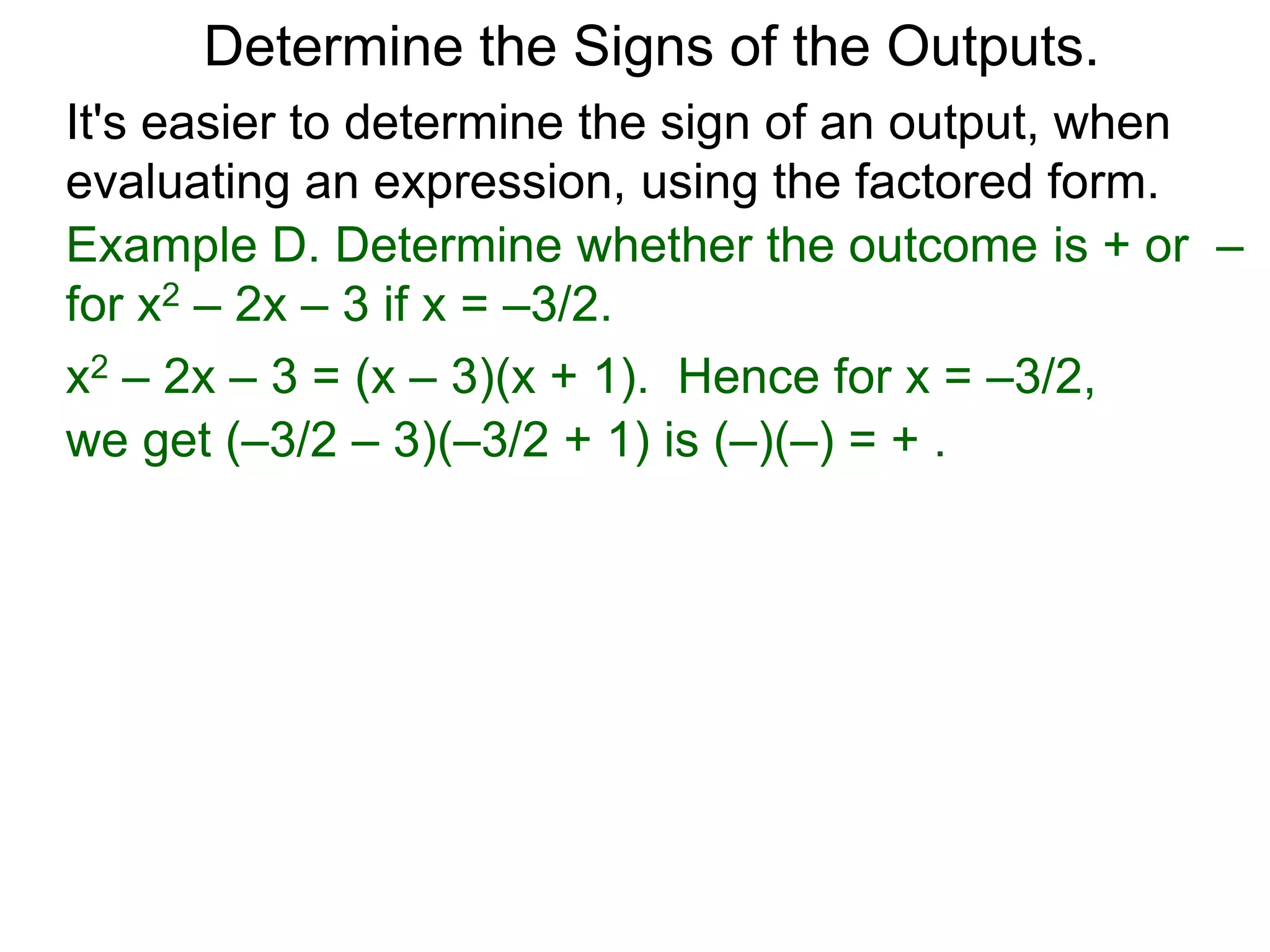 Example D. Determine whether the outcome is + or –
for x2 – 2x – 3 if x = –3/2.
x2 – 2x – 3 = (x – 3)(x + 1). Hence for x = –3/2,
we get (–3/2 – 3)(–3/2 + 1) is (–)(–) = + .
Determine the Signs of the Outputs.
Rational Expressions
We say a rational expression is in the factored form
if it's numerator and denominator are factored.
It's easier to determine the sign of an output, when
evaluating an expression, using the factored form.
 