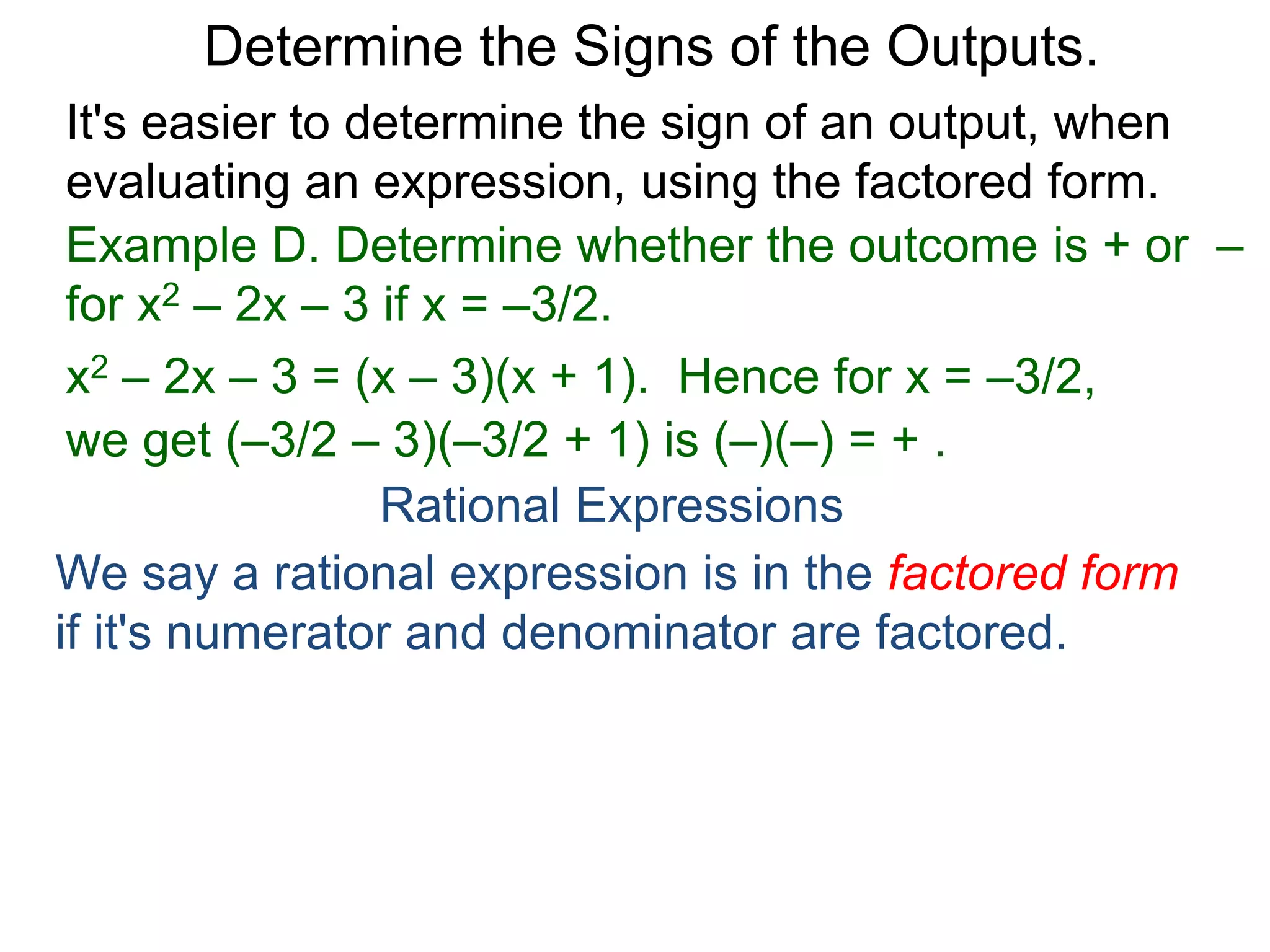 Example D. Determine whether the outcome is + or –
for x2 – 2x – 3 if x = –3/2.
x2 – 2x – 3 = (x – 3)(x + 1). Hence for x = –3/2,
we get (–3/2 – 3)(–3/2 + 1) is (–)(–) = + .
Determine the Signs of the Outputs.
Rational Expressions
We say a rational expression is in the factored form
if it's numerator and denominator are factored.
Example E. Factor
x2 – 1
x2 – 3x+ 2
It's easier to determine the sign of an output, when
evaluating an expression, using the factored form.
 