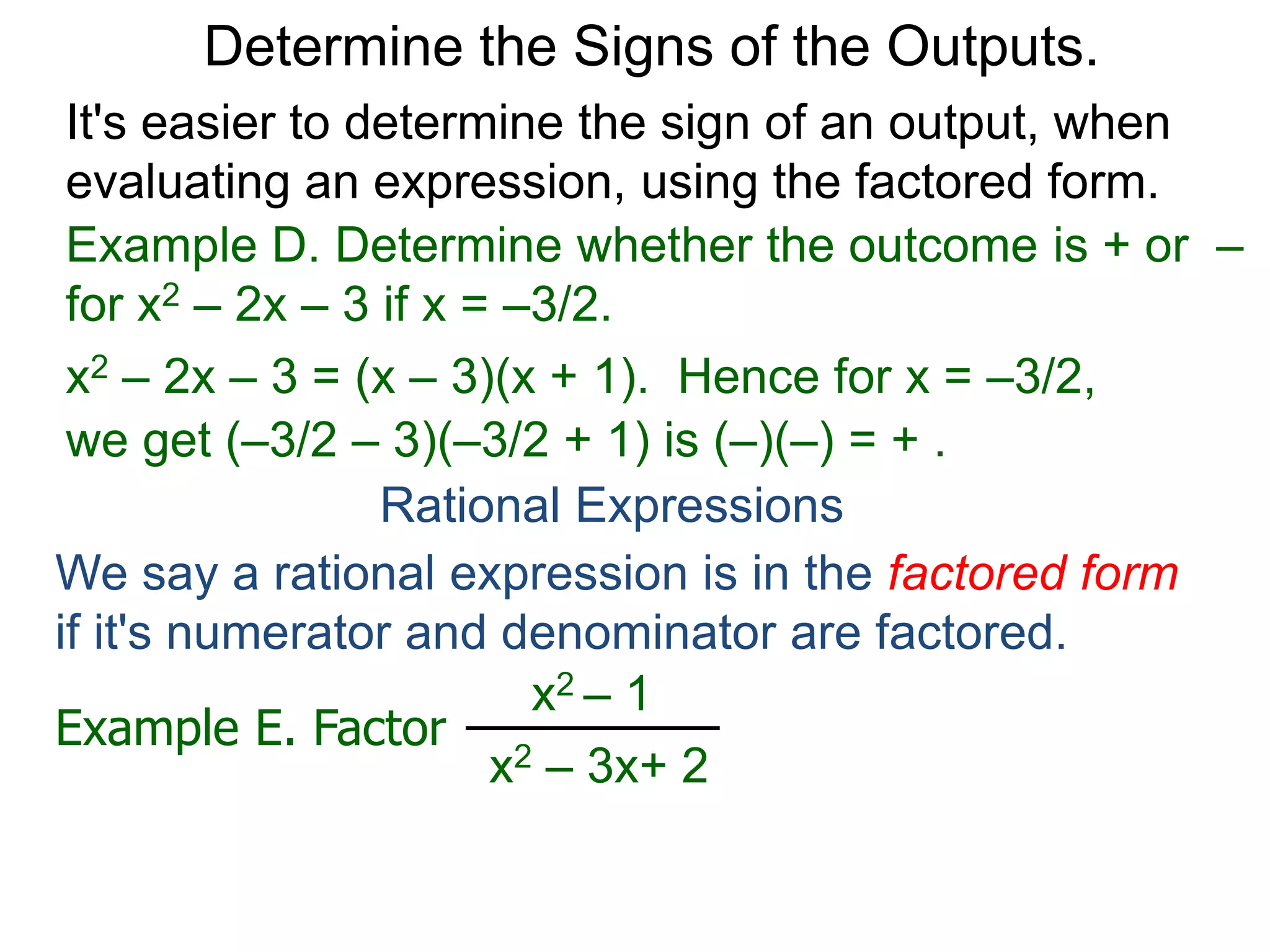 Example D. Determine whether the outcome is + or –
for x2 – 2x – 3 if x = –3/2.
x2 – 2x – 3 = (x – 3)(x + 1). Hence for x = –3/2,
we get (–3/2 – 3)(–3/2 + 1) is (–)(–) = + .
Determine the Signs of the Outputs.
Rational Expressions
We say a rational expression is in the factored form
if it's numerator and denominator are factored.
Example E. Factor
x2 – 1
x2 – 3x+ 2
x2 – 1
x2 – 3x+ 2
=
(x – 1)(x + 1)
(x – 1)(x – 2)
is the factored form.
It's easier to determine the sign of an output, when
evaluating an expression, using the factored form.
 